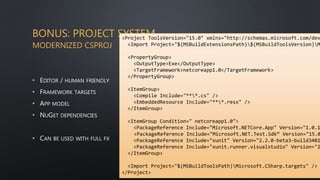 BONUS: PROJECT SYSTEM
MODERNIZED CSPROJ
• EDITOR / HUMAN FRIENDLY
• FRAMEWORK TARGETS
• APP MODEL
• NUGET DEPENDENCIES
• CAN BE USED WITH FULL FX
<Project ToolsVersion="15.0" xmlns="http://schemas.microsoft.com/dev
<Import Project="$(MSBuildExtensionsPath)$(MSBuildToolsVersion)M
<PropertyGroup>
<OutputType>Exe</OutputType>
<TargetFramework>netcoreapp1.0</TargetFramework>
</PropertyGroup>
<ItemGroup>
<Compile Include="***.cs" />
<EmbeddedResource Include="***.resx" />
</ItemGroup>
<ItemGroup Condition=" netcoreapp1.0">
<PackageReference Include="Microsoft.NETCore.App" Version="1.0.1
<PackageReference Include="Microsoft.NET.Test.Sdk“ Version="15.0
<PackageReference Include="xunit" Version="2.2.0-beta3-build3402
<PackageReference Include="xunit.runner.visualstudio" Version="2
</ItemGroup>
<Import Project="$(MSBuildToolsPath)Microsoft.CSharp.targets" />
</Project>
 