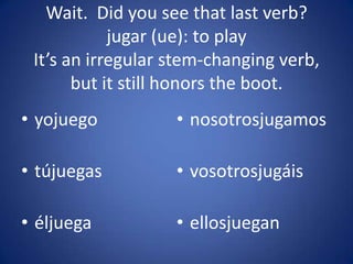 Wait. Did you see that last verb?
            jugar (ue): to play
 It’s an irregular stem-changing verb,
       but it still honors the boot.
• yojuego          • nosotrosjugamos

• tújuegas         • vosotrosjugáis

• éljuega          • ellosjuegan
 