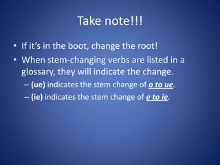 Take note!!!
• If it’s in the boot, change the root!
• When stem-changing verbs are listed in a
  glossary, they will indicate the change.
  – (ue) indicates the stem change of o to ue.
  – (ie) indicates the stem change of e to ie.
 