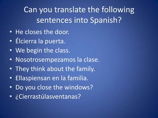 Can you translate the following
         sentences into Spanish?
•   He closes the door.
•   Élcierra la puerta.
•   We begin the class.
•   Nosotrosempezamos la clase.
•   They think about the family.
•   Ellaspiensan en la familia.
•   Do you close the windows?
•   ¿Cierrastúlasventanas?
 