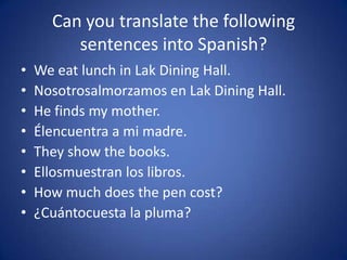 Can you translate the following
         sentences into Spanish?
•   We eat lunch in Lak Dining Hall.
•   Nosotrosalmorzamos en Lak Dining Hall.
•   He finds my mother.
•   Élencuentra a mi madre.
•   They show the books.
•   Ellosmuestran los libros.
•   How much does the pen cost?
•   ¿Cuántocuesta la pluma?
 