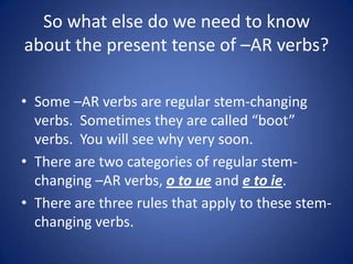 So what else do we need to know
about the present tense of –AR verbs?

• Some –AR verbs are regular stem-changing
  verbs. Sometimes they are called “boot”
  verbs. You will see why very soon.
• There are two categories of regular stem-
  changing –AR verbs, o to ue and e to ie.
• There are three rules that apply to these stem-
  changing verbs.
 