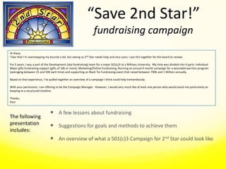 Hi there, I fear that I’m overstepping my bounds a bit, but seeing as 2nd Star needs help and very soon, I put this together for the board to review.   For 5 years, I was a part of the Development (aka fundraising) team for a major 501(c)3 at a Military University.  My time was divided into 4 parts: Individual Major gifts fundraising support (gifts of 10k or more), Marketing/Online Fundraising, Running an annual 4 month campaign for a wounded warriors program (averaging between 25 and 50K each time) and supporting an Black Tie Fundraising event that raised between 700K and 1 Million annually. Based on that experience, I’ve pulled together an overview of a campaign I think could help tremendously. With your permission, I am offering to be the Campaign Manager.  However, I would very much like at least one person who would assist me particularly on keeping to a structured timeline. Thanks, Pam A few lessons about fundraising Suggestions for goals and methods to achieve them An overview of what a 501(c)3 Campaign for 2nd Star could look like The following presentation includes: 
