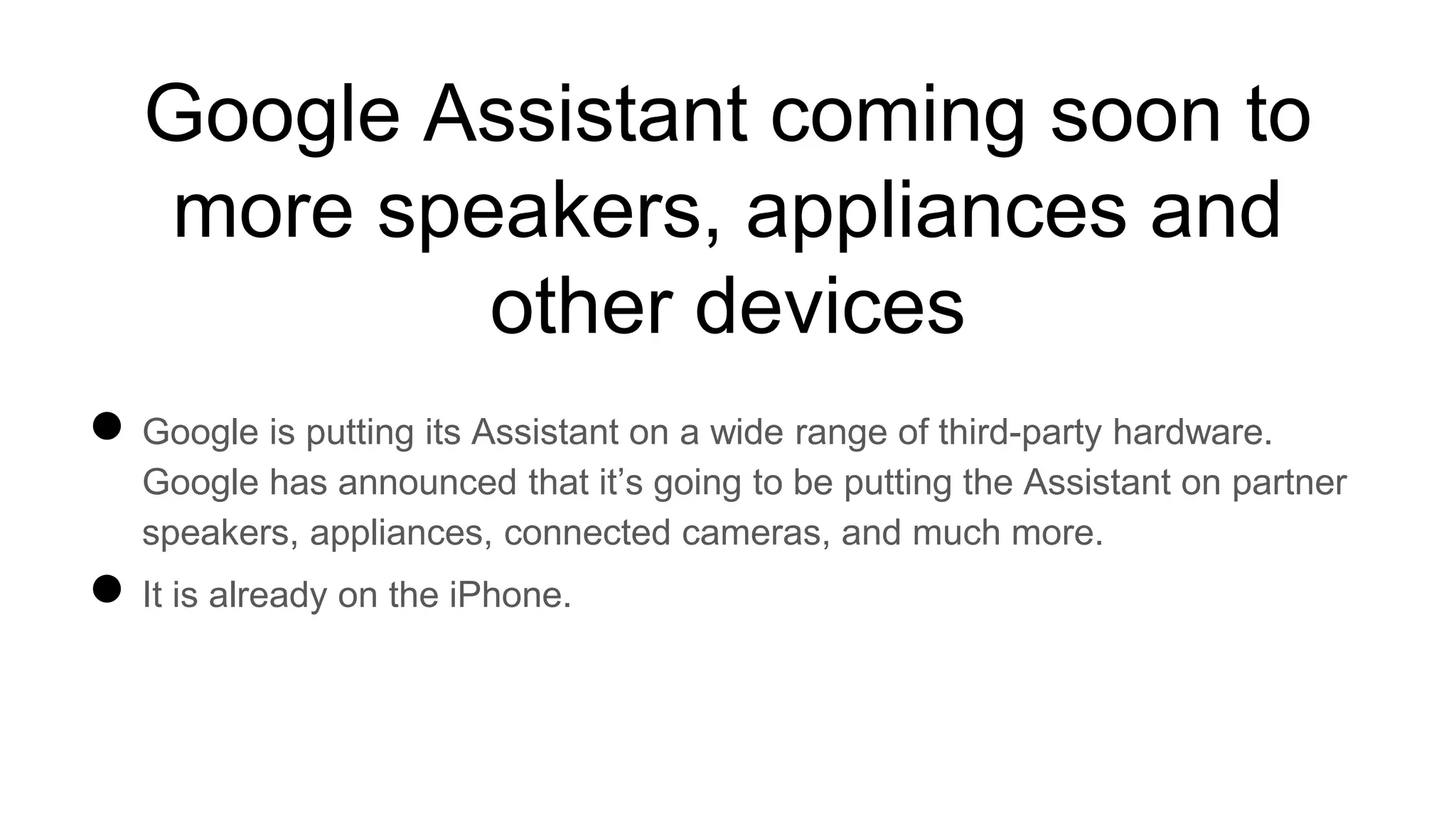 Google Assistant coming soon to
more speakers, appliances and
other devices
● Google is putting its Assistant on a wide range of third-party hardware.
Google has announced that it’s going to be putting the Assistant on partner
speakers, appliances, connected cameras, and much more.
● It is already on the iPhone.
 