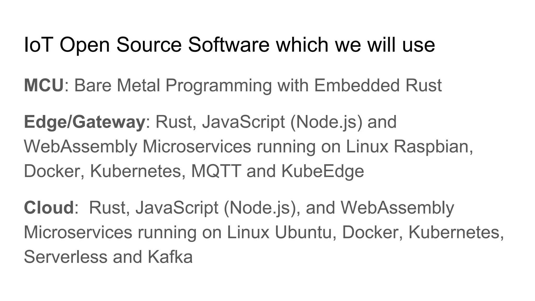 IoT Open Source Software which we will use
MCU: Bare Metal Programming with Embedded Rust
Edge/Gateway: Rust, JavaScript (Node.js) and
WebAssembly Microservices running on Linux Raspbian,
Docker, Kubernetes, MQTT and KubeEdge
Cloud: Rust, JavaScript (Node.js), and WebAssembly
Microservices running on Linux Ubuntu, Docker, Kubernetes,
Serverless and Kafka
 