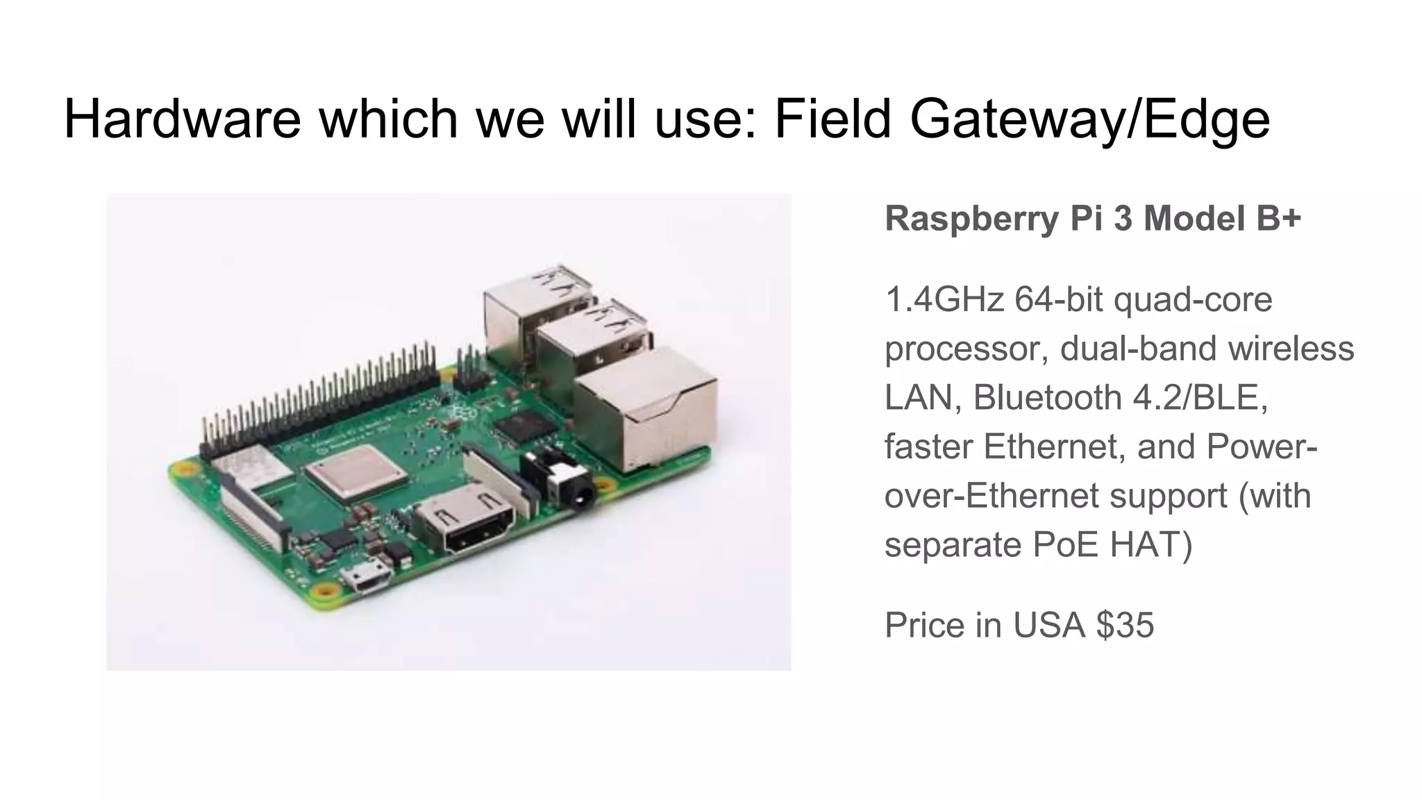 Hardware which we will use: Field Gateway/Edge
Raspberry Pi 3 Model B+
1.4GHz 64-bit quad-core
processor, dual-band wireless
LAN, Bluetooth 4.2/BLE,
faster Ethernet, and Power-
over-Ethernet support (with
separate PoE HAT)
Price in USA $35
 