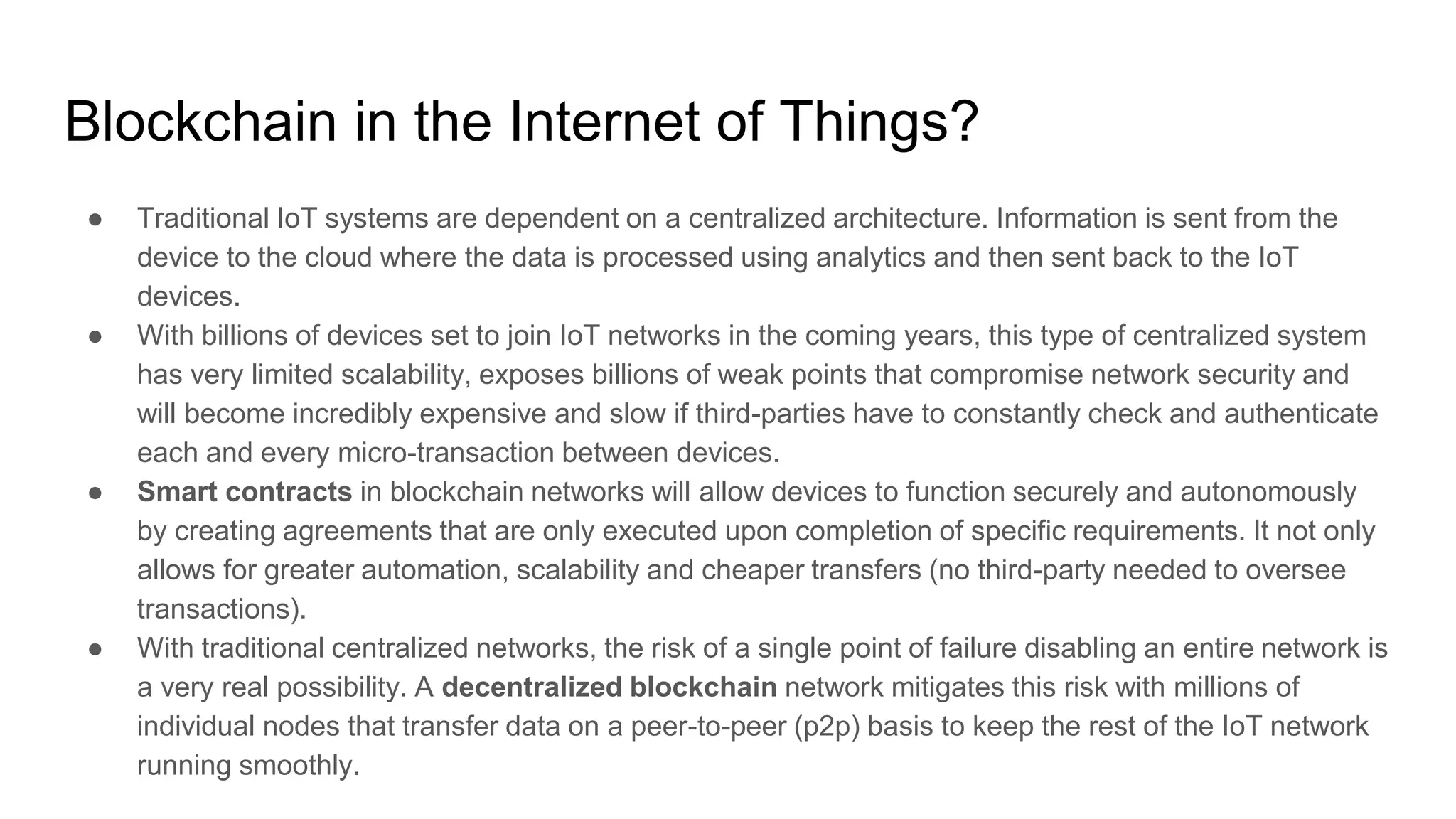 Blockchain in the Internet of Things?
● Traditional IoT systems are dependent on a centralized architecture. Information is sent from the
device to the cloud where the data is processed using analytics and then sent back to the IoT
devices.
● With billions of devices set to join IoT networks in the coming years, this type of centralized system
has very limited scalability, exposes billions of weak points that compromise network security and
will become incredibly expensive and slow if third-parties have to constantly check and authenticate
each and every micro-transaction between devices.
● Smart contracts in blockchain networks will allow devices to function securely and autonomously
by creating agreements that are only executed upon completion of specific requirements. It not only
allows for greater automation, scalability and cheaper transfers (no third-party needed to oversee
transactions).
● With traditional centralized networks, the risk of a single point of failure disabling an entire network is
a very real possibility. A decentralized blockchain network mitigates this risk with millions of
individual nodes that transfer data on a peer-to-peer (p2p) basis to keep the rest of the IoT network
running smoothly.
 