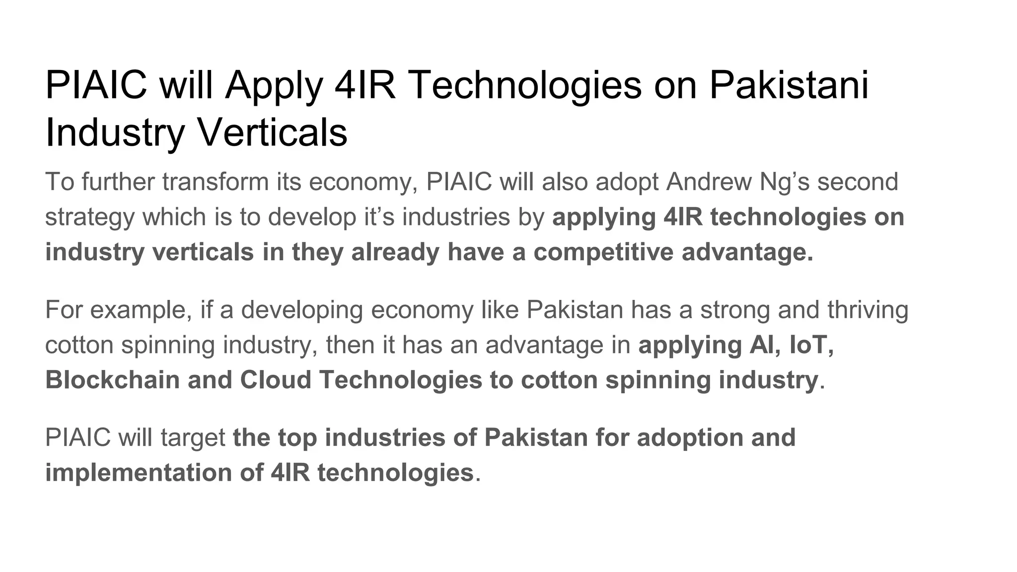 PIAIC will Apply 4IR Technologies on Pakistani
Industry Verticals
To further transform its economy, PIAIC will also adopt Andrew Ng’s second
strategy which is to develop it’s industries by applying 4IR technologies on
industry verticals in they already have a competitive advantage.
For example, if a developing economy like Pakistan has a strong and thriving
cotton spinning industry, then it has an advantage in applying AI, IoT,
Blockchain and Cloud Technologies to cotton spinning industry.
PIAIC will target the top industries of Pakistan for adoption and
implementation of 4IR technologies.
 