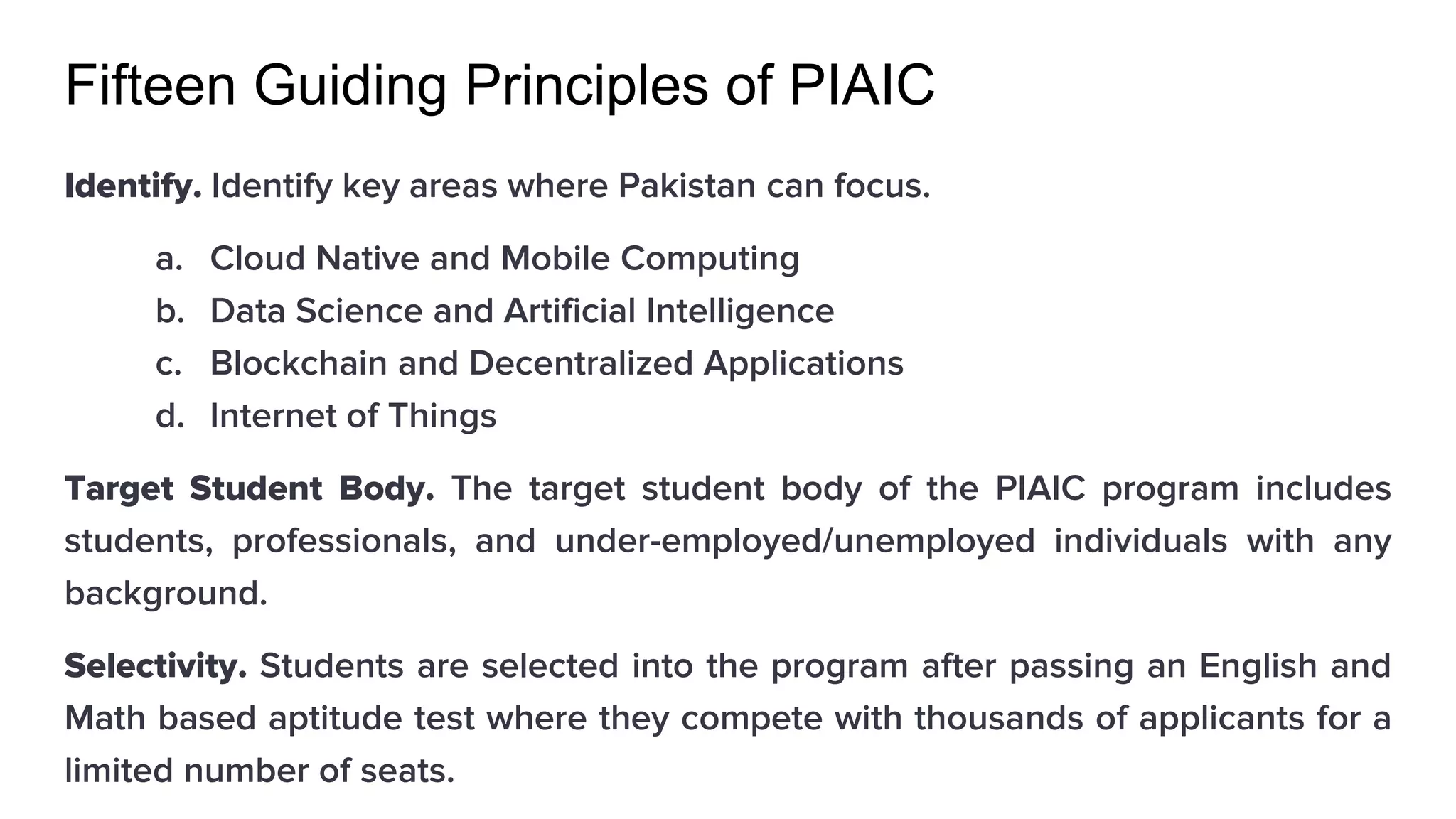 Fifteen Guiding Principles of PIAIC
Identify. Identify key areas where Pakistan can focus.
a. Cloud Native and Mobile Computing
b. Data Science and Artificial Intelligence
c. Blockchain and Decentralized Applications
d. Internet of Things
Target Student Body. The target student body of the PIAIC program includes
students, professionals, and under-employed/unemployed individuals with any
background.
Selectivity. Students are selected into the program after passing an English and
Math based aptitude test where they compete with thousands of applicants for a
limited number of seats.
 