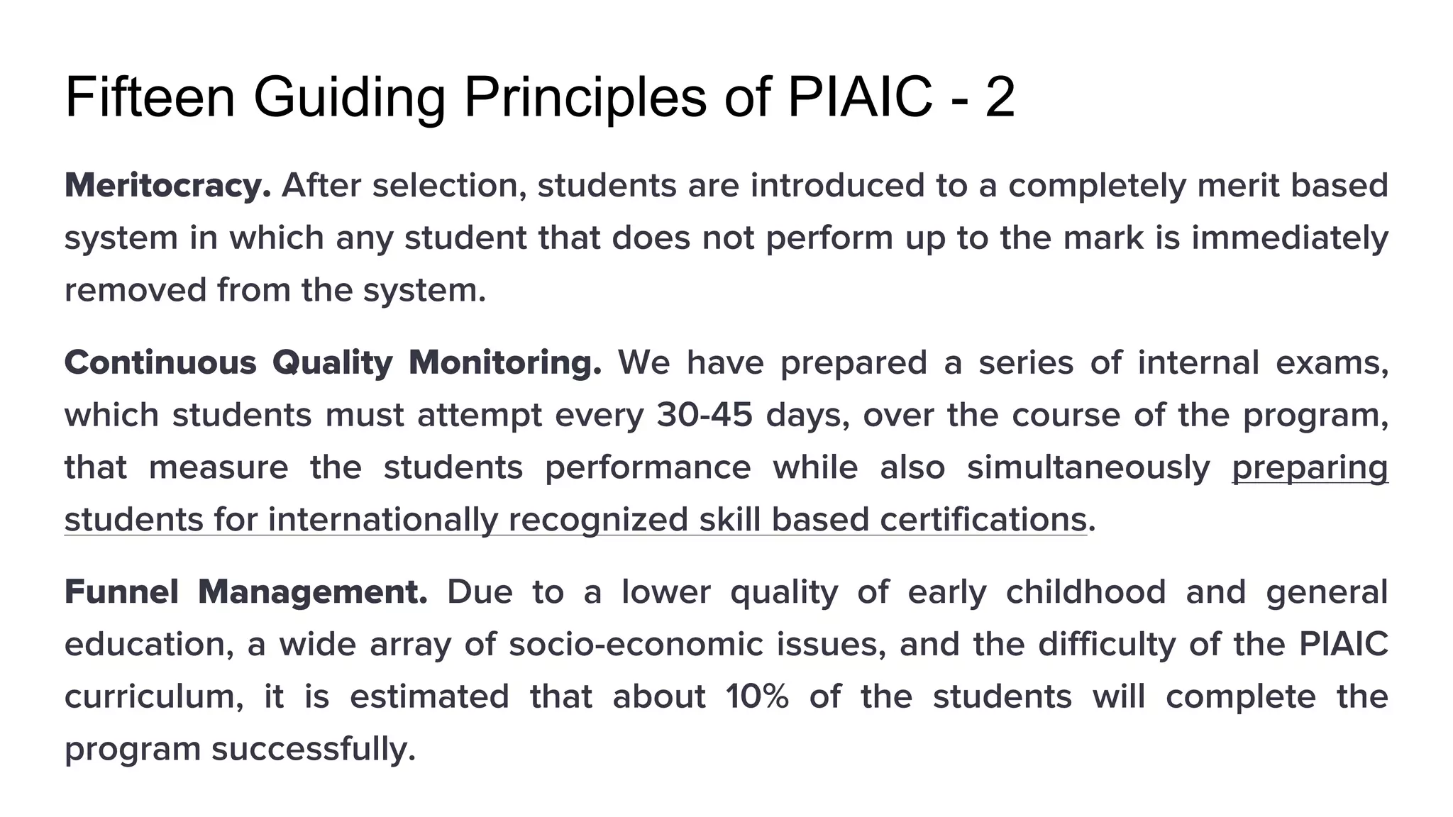 Fifteen Guiding Principles of PIAIC - 2
Meritocracy. After selection, students are introduced to a completely merit based
system in which any student that does not perform up to the mark is immediately
removed from the system.
Continuous Quality Monitoring. We have prepared a series of internal exams,
which students must attempt every 30-45 days, over the course of the program,
that measure the students performance while also simultaneously preparing
students for internationally recognized skill based certifications.
Funnel Management. Due to a lower quality of early childhood and general
education, a wide array of socio-economic issues, and the difficulty of the PIAIC
curriculum, it is estimated that about 10% of the students will complete the
program successfully.
 