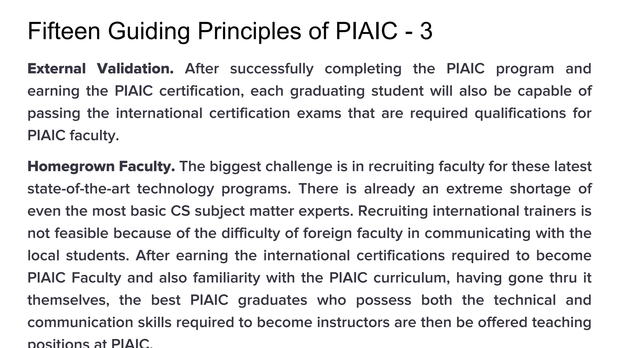 Fifteen Guiding Principles of PIAIC - 3
External Validation. After successfully completing the PIAIC program and
earning the PIAIC certification, each graduating student will also be capable of
passing the international certification exams that are required qualifications for
PIAIC faculty.
Homegrown Faculty. The biggest challenge is in recruiting faculty for these latest
state-of-the-art technology programs. There is already an extreme shortage of
even the most basic CS subject matter experts. Recruiting international trainers is
not feasible because of the difficulty of foreign faculty in communicating with the
local students. After earning the international certifications required to become
PIAIC Faculty and also familiarity with the PIAIC curriculum, having gone thru it
themselves, the best PIAIC graduates who possess both the technical and
communication skills required to become instructors are then be offered teaching
 