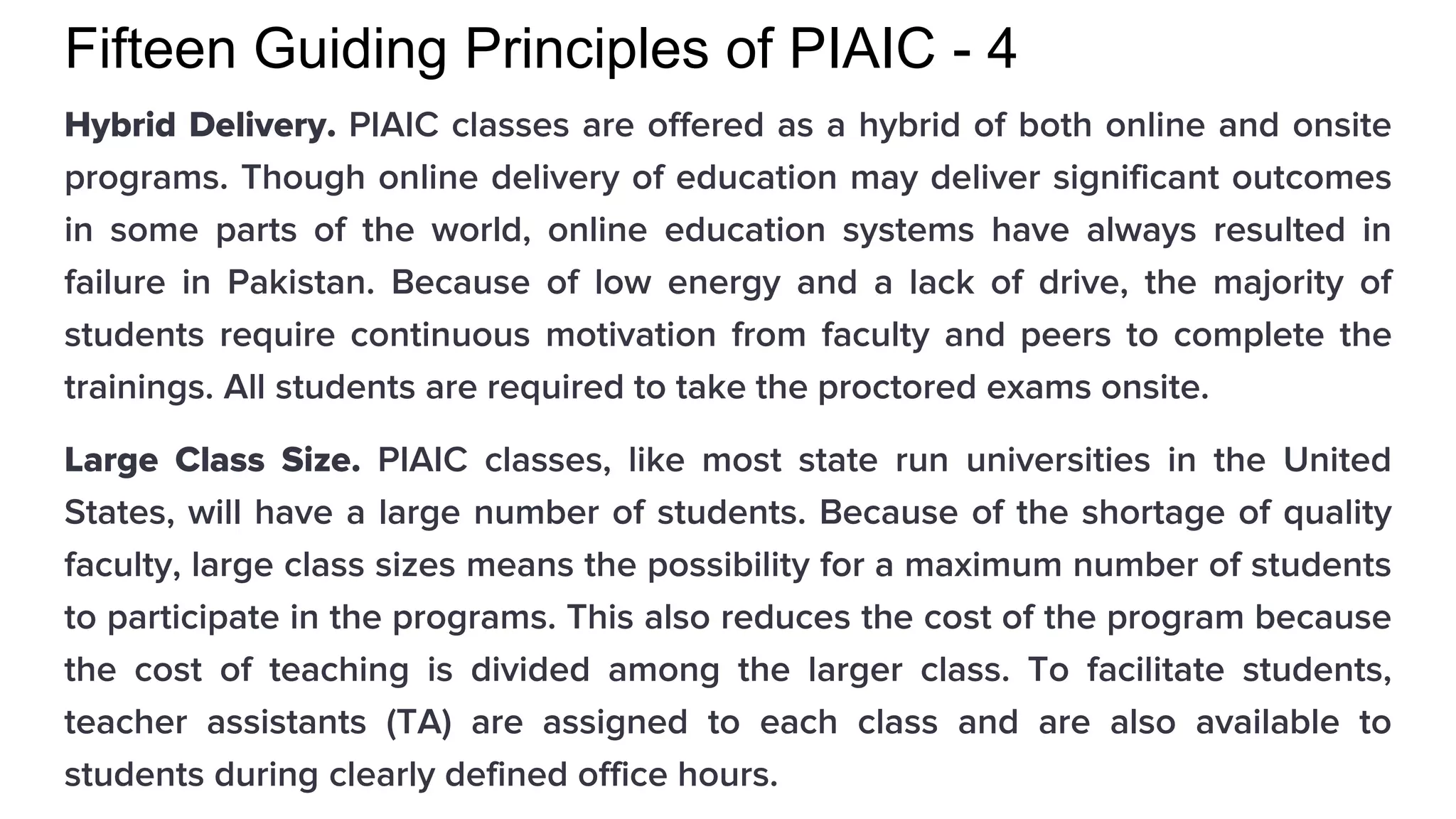 Fifteen Guiding Principles of PIAIC - 4
Hybrid Delivery. PIAIC classes are offered as a hybrid of both online and onsite
programs. Though online delivery of education may deliver significant outcomes
in some parts of the world, online education systems have always resulted in
failure in Pakistan. Because of low energy and a lack of drive, the majority of
students require continuous motivation from faculty and peers to complete the
trainings. All students are required to take the proctored exams onsite.
Large Class Size. PIAIC classes, like most state run universities in the United
States, will have a large number of students. Because of the shortage of quality
faculty, large class sizes means the possibility for a maximum number of students
to participate in the programs. This also reduces the cost of the program because
the cost of teaching is divided among the larger class. To facilitate students,
teacher assistants (TA) are assigned to each class and are also available to
students during clearly defined office hours.
 