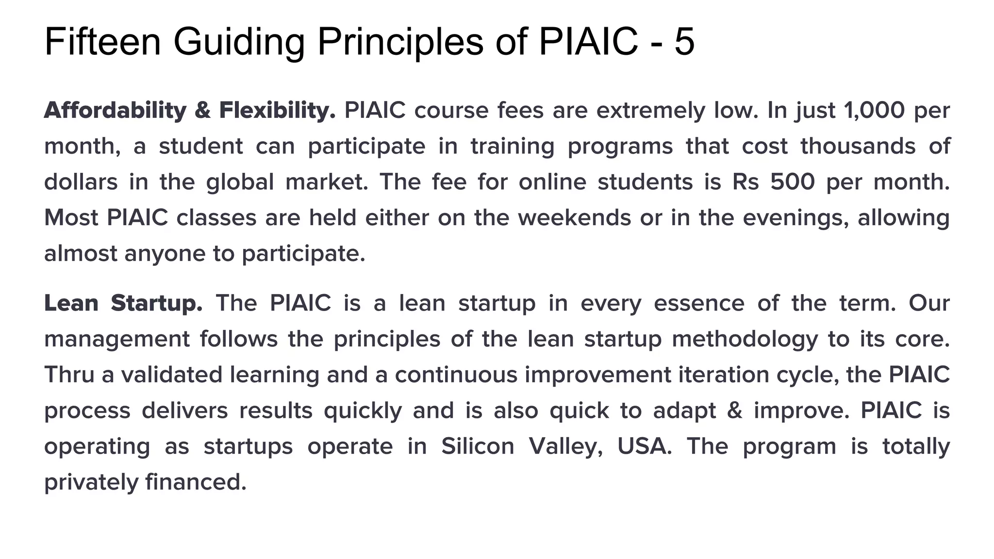Fifteen Guiding Principles of PIAIC - 5
Affordability & Flexibility. PIAIC course fees are extremely low. In just 1,000 per
month, a student can participate in training programs that cost thousands of
dollars in the global market. The fee for online students is Rs 500 per month.
Most PIAIC classes are held either on the weekends or in the evenings, allowing
almost anyone to participate.
Lean Startup. The PIAIC is a lean startup in every essence of the term. Our
management follows the principles of the lean startup methodology to its core.
Thru a validated learning and a continuous improvement iteration cycle, the PIAIC
process delivers results quickly and is also quick to adapt & improve. PIAIC is
operating as startups operate in Silicon Valley, USA. The program is totally
privately financed.
 