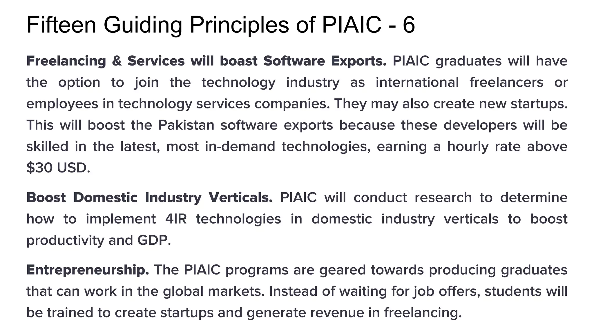 Fifteen Guiding Principles of PIAIC - 6
Freelancing & Services will boast Software Exports. PIAIC graduates will have
the option to join the technology industry as international freelancers or
employees in technology services companies. They may also create new startups.
This will boost the Pakistan software exports because these developers will be
skilled in the latest, most in-demand technologies, earning a hourly rate above
$30 USD.
Boost Domestic Industry Verticals. PIAIC will conduct research to determine
how to implement 4IR technologies in domestic industry verticals to boost
productivity and GDP.
Entrepreneurship. The PIAIC programs are geared towards producing graduates
that can work in the global markets. Instead of waiting for job offers, students will
be trained to create startups and generate revenue in freelancing.
 
