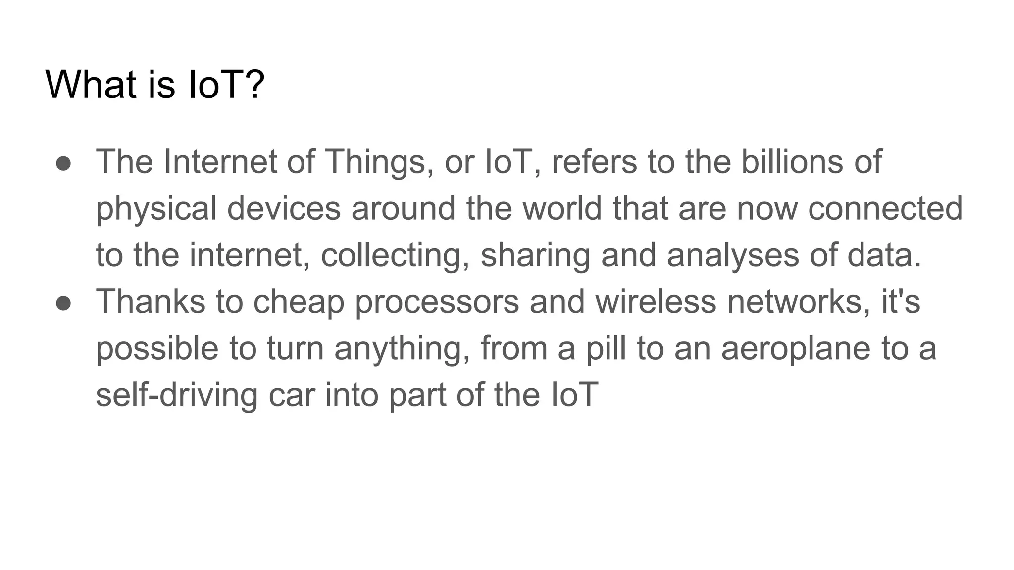What is IoT?
● The Internet of Things, or IoT, refers to the billions of
physical devices around the world that are now connected
to the internet, collecting, sharing and analyses of data.
● Thanks to cheap processors and wireless networks, it's
possible to turn anything, from a pill to an aeroplane to a
self-driving car into part of the IoT
 