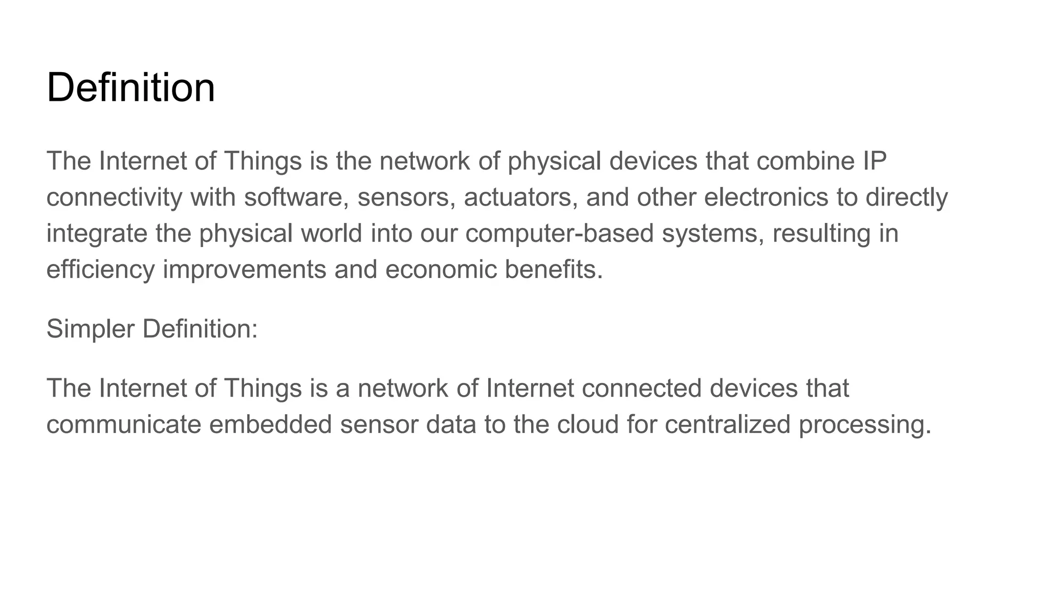 Definition
The Internet of Things is the network of physical devices that combine IP
connectivity with software, sensors, actuators, and other electronics to directly
integrate the physical world into our computer-based systems, resulting in
efficiency improvements and economic benefits.
Simpler Definition:
The Internet of Things is a network of Internet connected devices that
communicate embedded sensor data to the cloud for centralized processing.
 