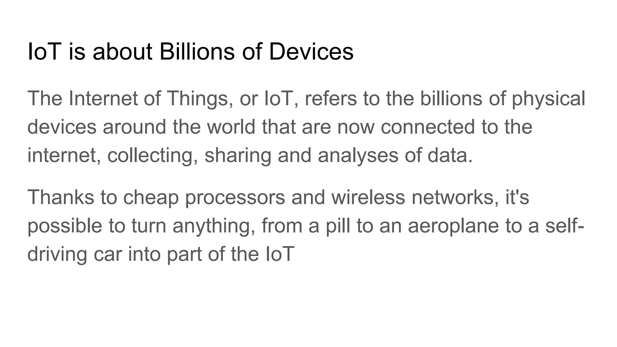 IoT is about Billions of Devices
The Internet of Things, or IoT, refers to the billions of physical
devices around the world that are now connected to the
internet, collecting, sharing and analyses of data.
Thanks to cheap processors and wireless networks, it's
possible to turn anything, from a pill to an aeroplane to a self-
driving car into part of the IoT
 