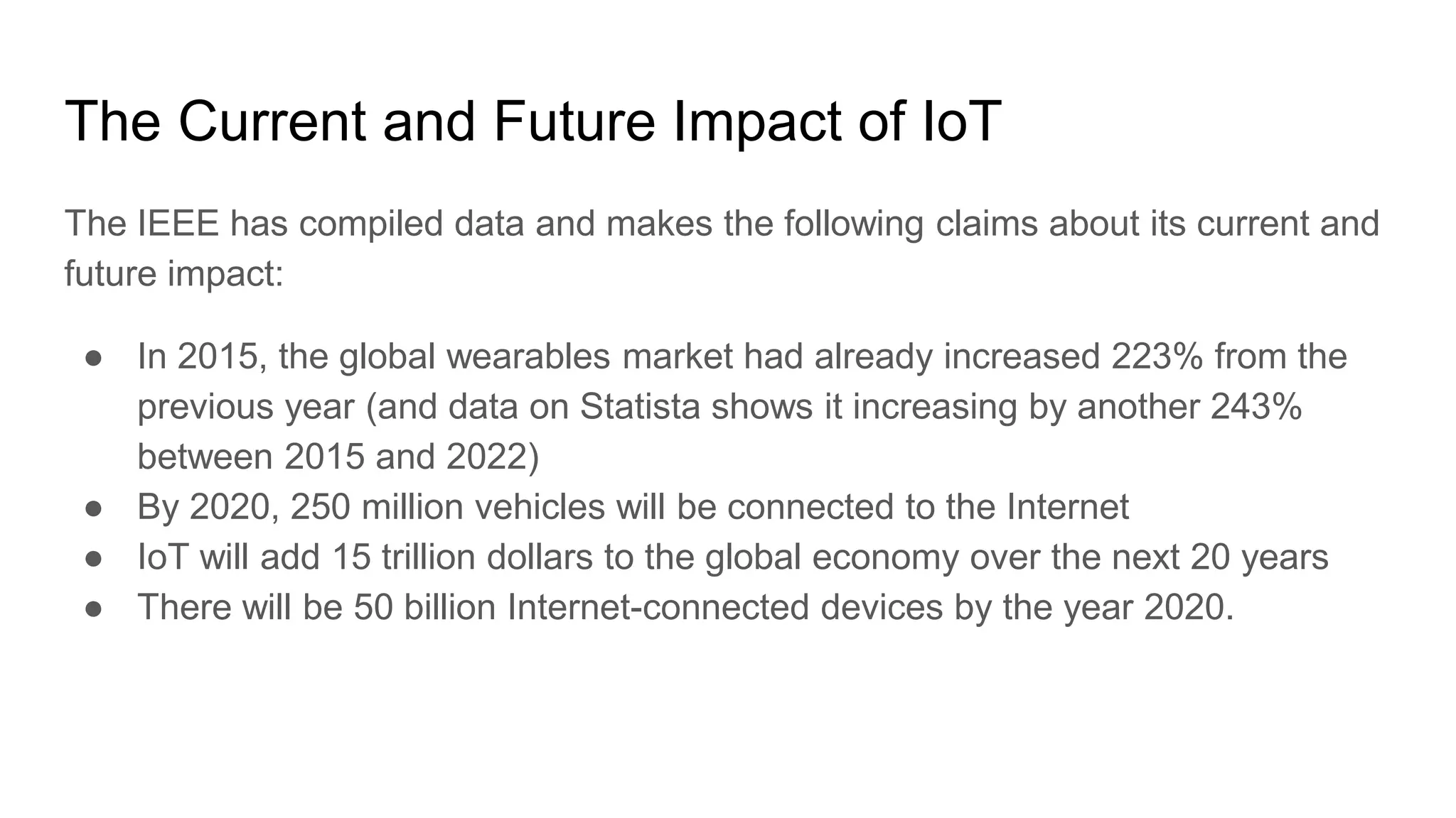 The Current and Future Impact of IoT
The IEEE has compiled data and makes the following claims about its current and
future impact:
● In 2015, the global wearables market had already increased 223% from the
previous year (and data on Statista shows it increasing by another 243%
between 2015 and 2022)
● By 2020, 250 million vehicles will be connected to the Internet
● IoT will add 15 trillion dollars to the global economy over the next 20 years
● There will be 50 billion Internet-connected devices by the year 2020.
 