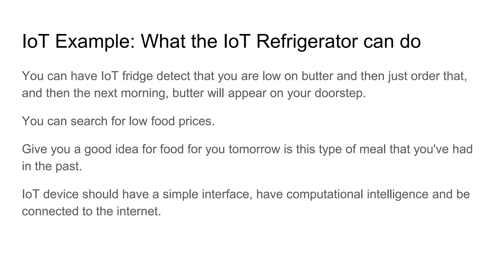 IoT Example: What the IoT Refrigerator can do
You can have IoT fridge detect that you are low on butter and then just order that,
and then the next morning, butter will appear on your doorstep.
You can search for low food prices.
Give you a good idea for food for you tomorrow is this type of meal that you've had
in the past.
IoT device should have a simple interface, have computational intelligence and be
connected to the internet.
 