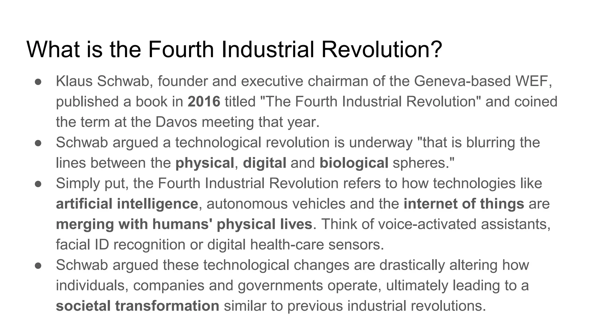 What is the Fourth Industrial Revolution?
● Klaus Schwab, founder and executive chairman of the Geneva-based WEF,
published a book in 2016 titled "The Fourth Industrial Revolution" and coined
the term at the Davos meeting that year.
● Schwab argued a technological revolution is underway "that is blurring the
lines between the physical, digital and biological spheres."
● Simply put, the Fourth Industrial Revolution refers to how technologies like
artificial intelligence, autonomous vehicles and the internet of things are
merging with humans' physical lives. Think of voice-activated assistants,
facial ID recognition or digital health-care sensors.
● Schwab argued these technological changes are drastically altering how
individuals, companies and governments operate, ultimately leading to a
societal transformation similar to previous industrial revolutions.
 