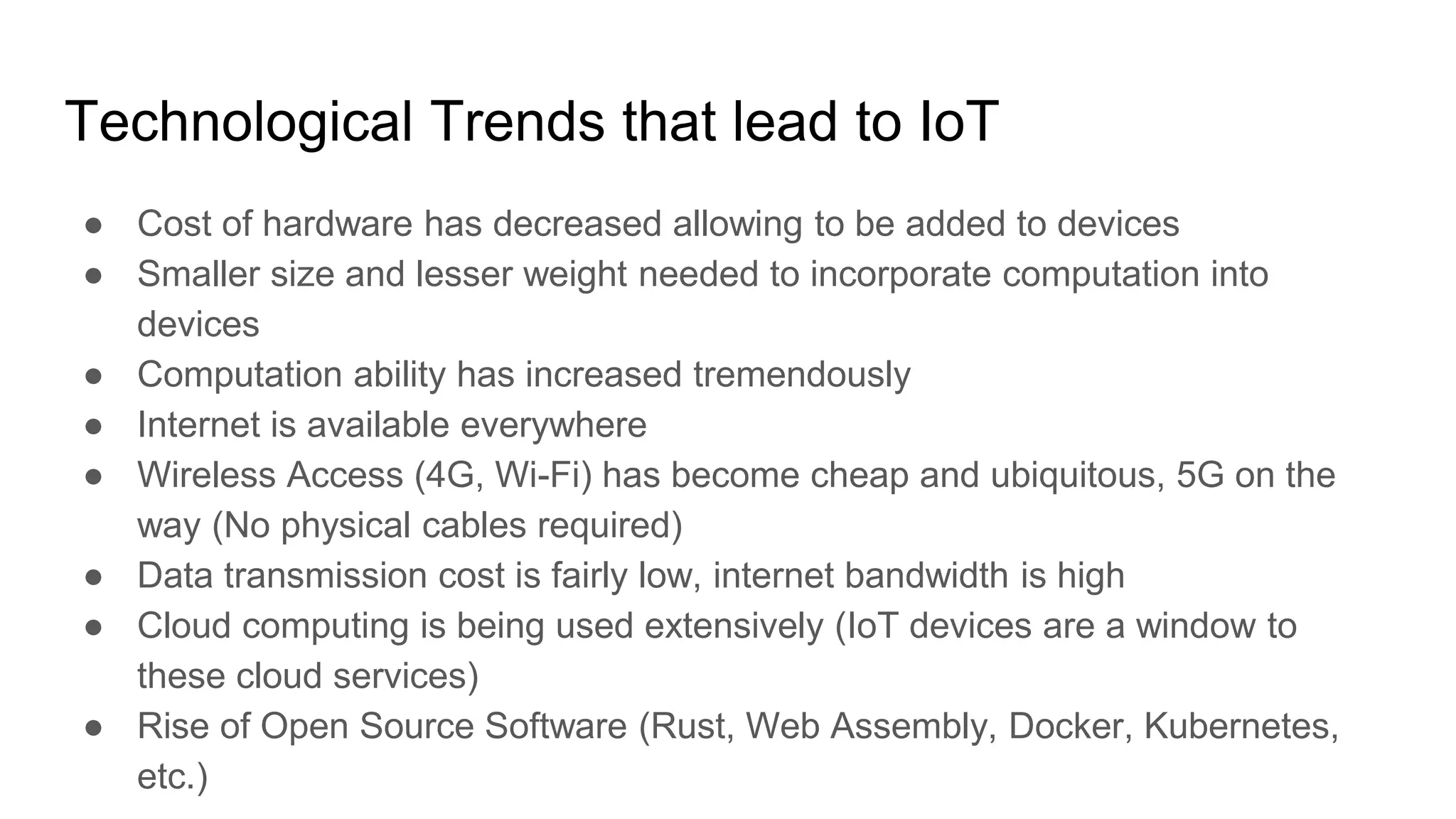 Technological Trends that lead to IoT
● Cost of hardware has decreased allowing to be added to devices
● Smaller size and lesser weight needed to incorporate computation into
devices
● Computation ability has increased tremendously
● Internet is available everywhere
● Wireless Access (4G, Wi-Fi) has become cheap and ubiquitous, 5G on the
way (No physical cables required)
● Data transmission cost is fairly low, internet bandwidth is high
● Cloud computing is being used extensively (IoT devices are a window to
these cloud services)
● Rise of Open Source Software (Rust, Web Assembly, Docker, Kubernetes,
etc.)
 