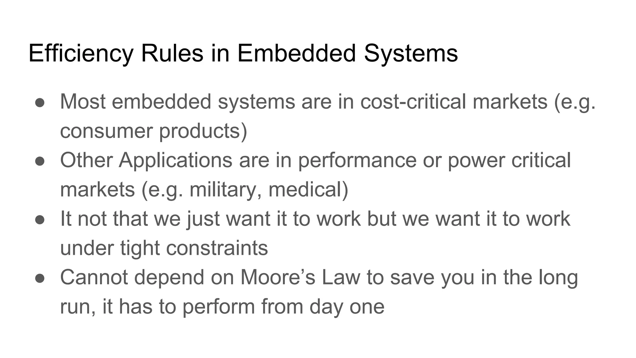 Efficiency Rules in Embedded Systems
● Most embedded systems are in cost-critical markets (e.g.
consumer products)
● Other Applications are in performance or power critical
markets (e.g. military, medical)
● It not that we just want it to work but we want it to work
under tight constraints
● Cannot depend on Moore’s Law to save you in the long
run, it has to perform from day one
 