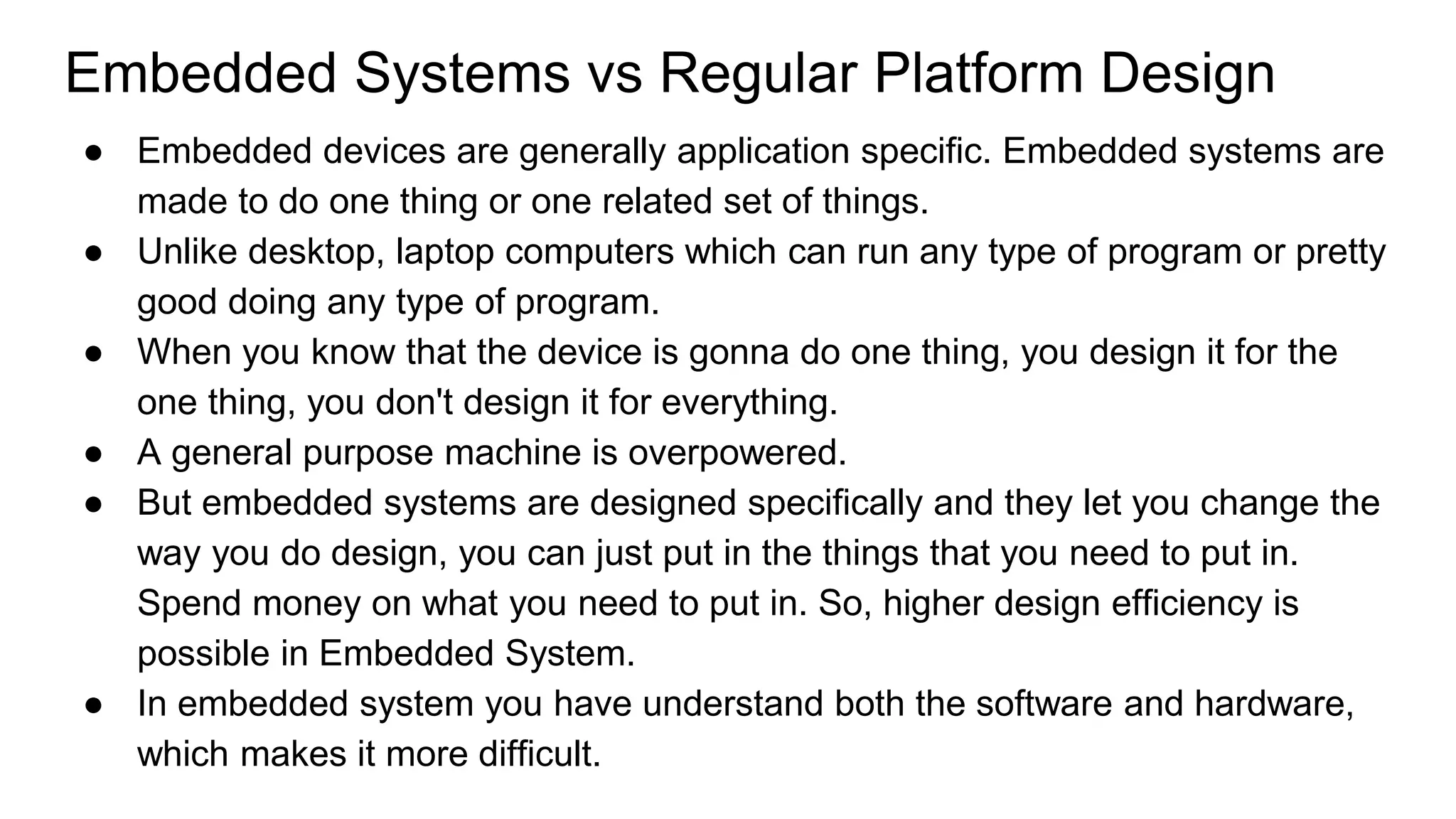 Embedded Systems vs Regular Platform Design
● Embedded devices are generally application specific. Embedded systems are
made to do one thing or one related set of things.
● Unlike desktop, laptop computers which can run any type of program or pretty
good doing any type of program.
● When you know that the device is gonna do one thing, you design it for the
one thing, you don't design it for everything.
● A general purpose machine is overpowered.
● But embedded systems are designed specifically and they let you change the
way you do design, you can just put in the things that you need to put in.
Spend money on what you need to put in. So, higher design efficiency is
possible in Embedded System.
● In embedded system you have understand both the software and hardware,
which makes it more difficult.
 