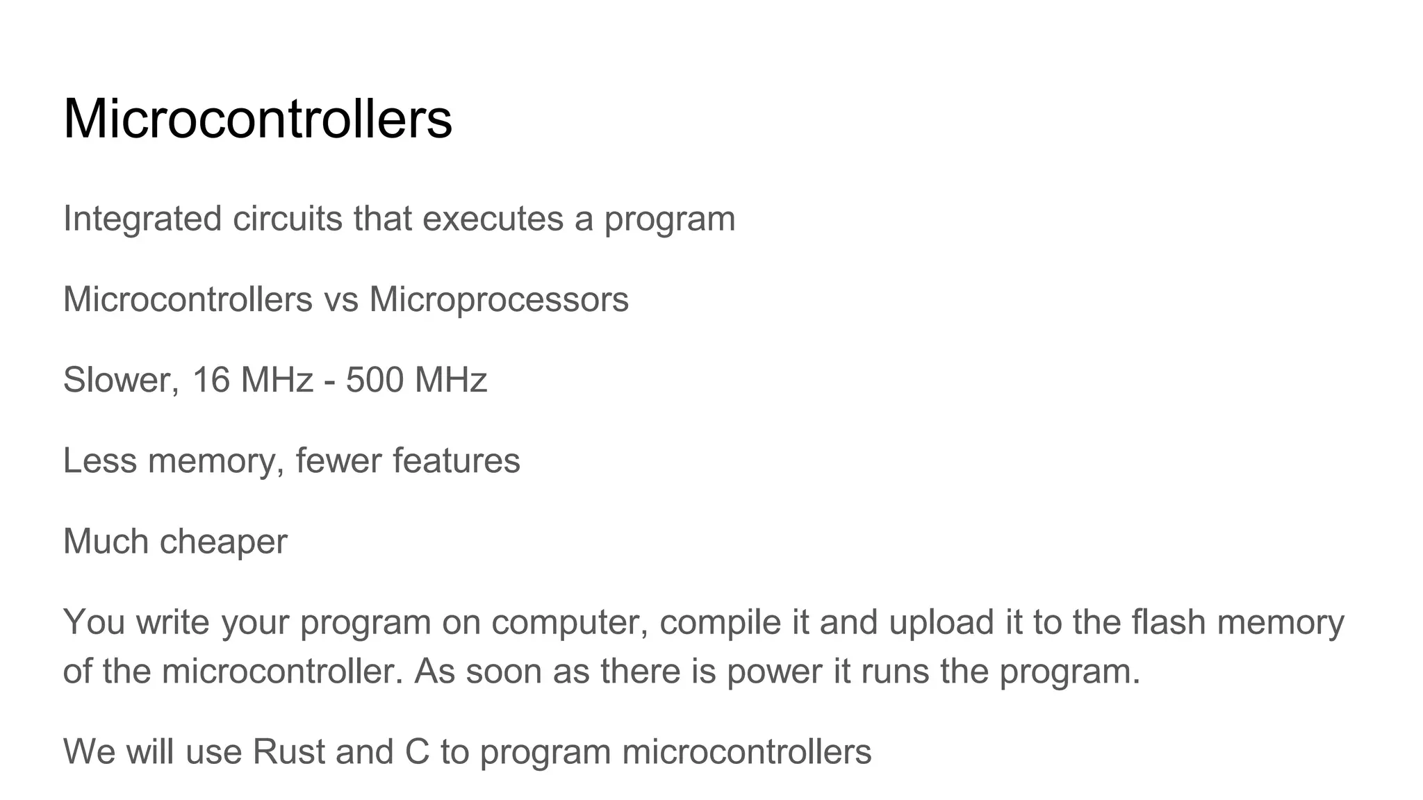 Microcontrollers
Integrated circuits that executes a program
Microcontrollers vs Microprocessors
Slower, 16 MHz - 500 MHz
Less memory, fewer features
Much cheaper
You write your program on computer, compile it and upload it to the flash memory
of the microcontroller. As soon as there is power it runs the program.
We will use Rust and C to program microcontrollers
 