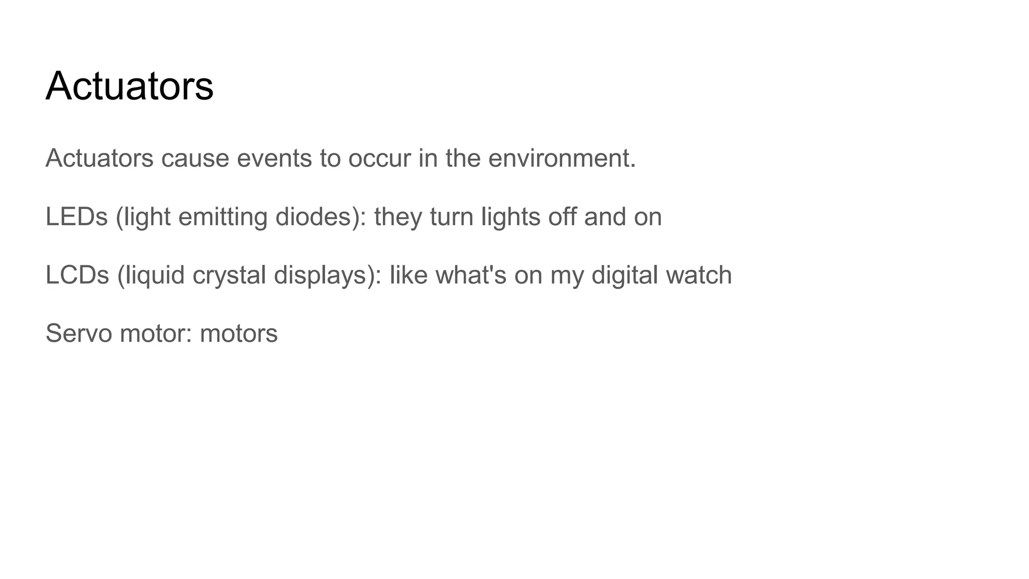 Actuators
Actuators cause events to occur in the environment.
LEDs (light emitting diodes): they turn lights off and on
LCDs (liquid crystal displays): like what's on my digital watch
Servo motor: motors
 