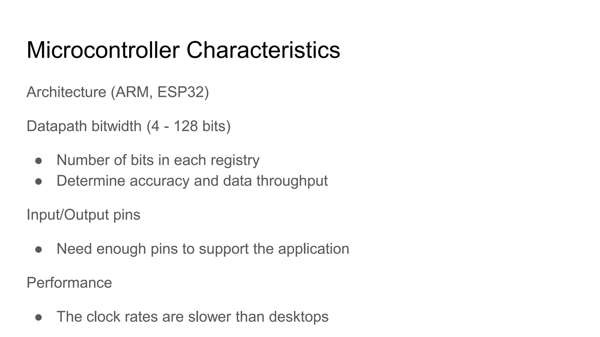 Microcontroller Characteristics
Architecture (ARM, ESP32)
Datapath bitwidth (4 - 128 bits)
● Number of bits in each registry
● Determine accuracy and data throughput
Input/Output pins
● Need enough pins to support the application
Performance
● The clock rates are slower than desktops
 