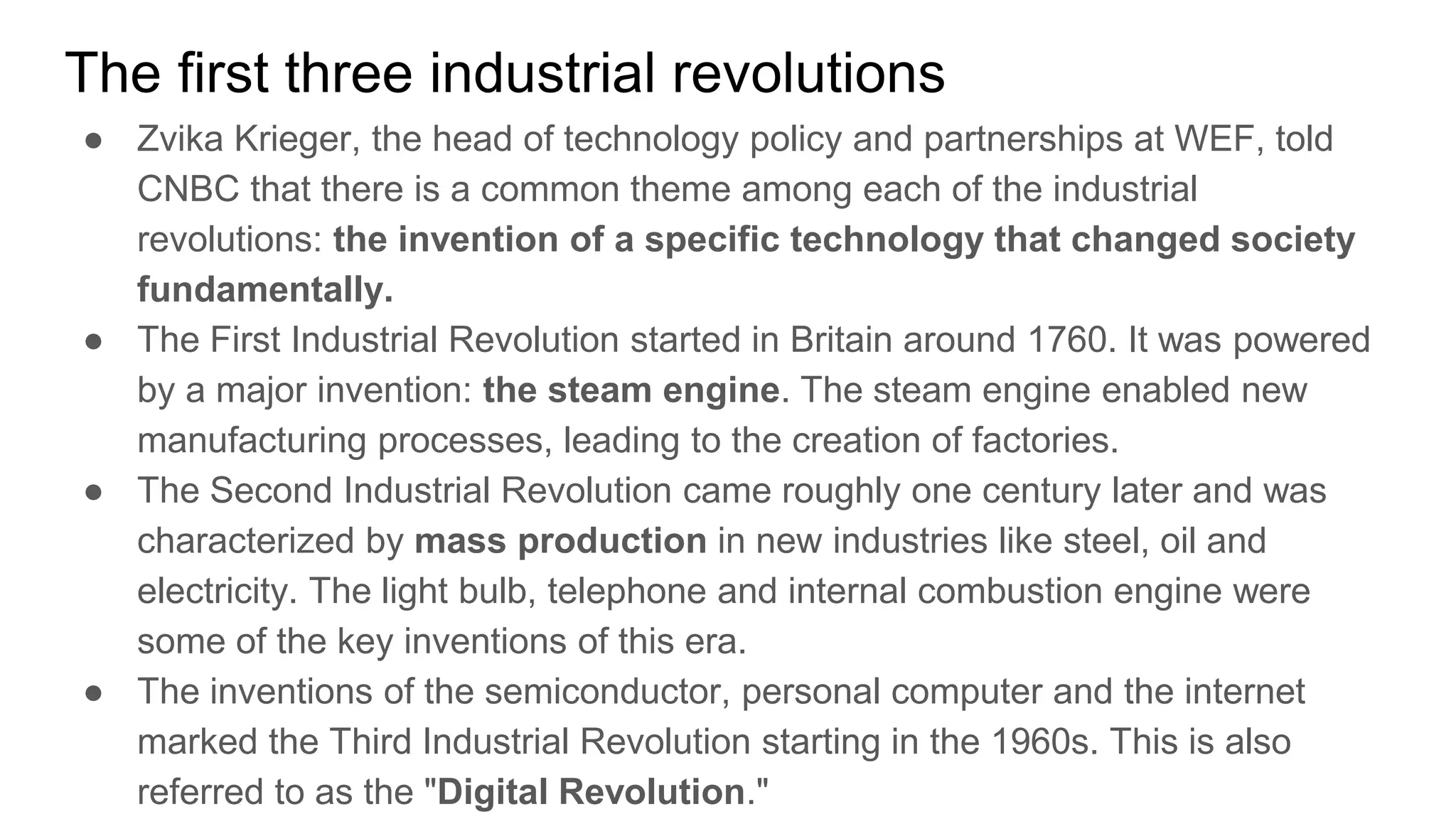 The first three industrial revolutions
● Zvika Krieger, the head of technology policy and partnerships at WEF, told
CNBC that there is a common theme among each of the industrial
revolutions: the invention of a specific technology that changed society
fundamentally.
● The First Industrial Revolution started in Britain around 1760. It was powered
by a major invention: the steam engine. The steam engine enabled new
manufacturing processes, leading to the creation of factories.
● The Second Industrial Revolution came roughly one century later and was
characterized by mass production in new industries like steel, oil and
electricity. The light bulb, telephone and internal combustion engine were
some of the key inventions of this era.
● The inventions of the semiconductor, personal computer and the internet
marked the Third Industrial Revolution starting in the 1960s. This is also
referred to as the "Digital Revolution."
 