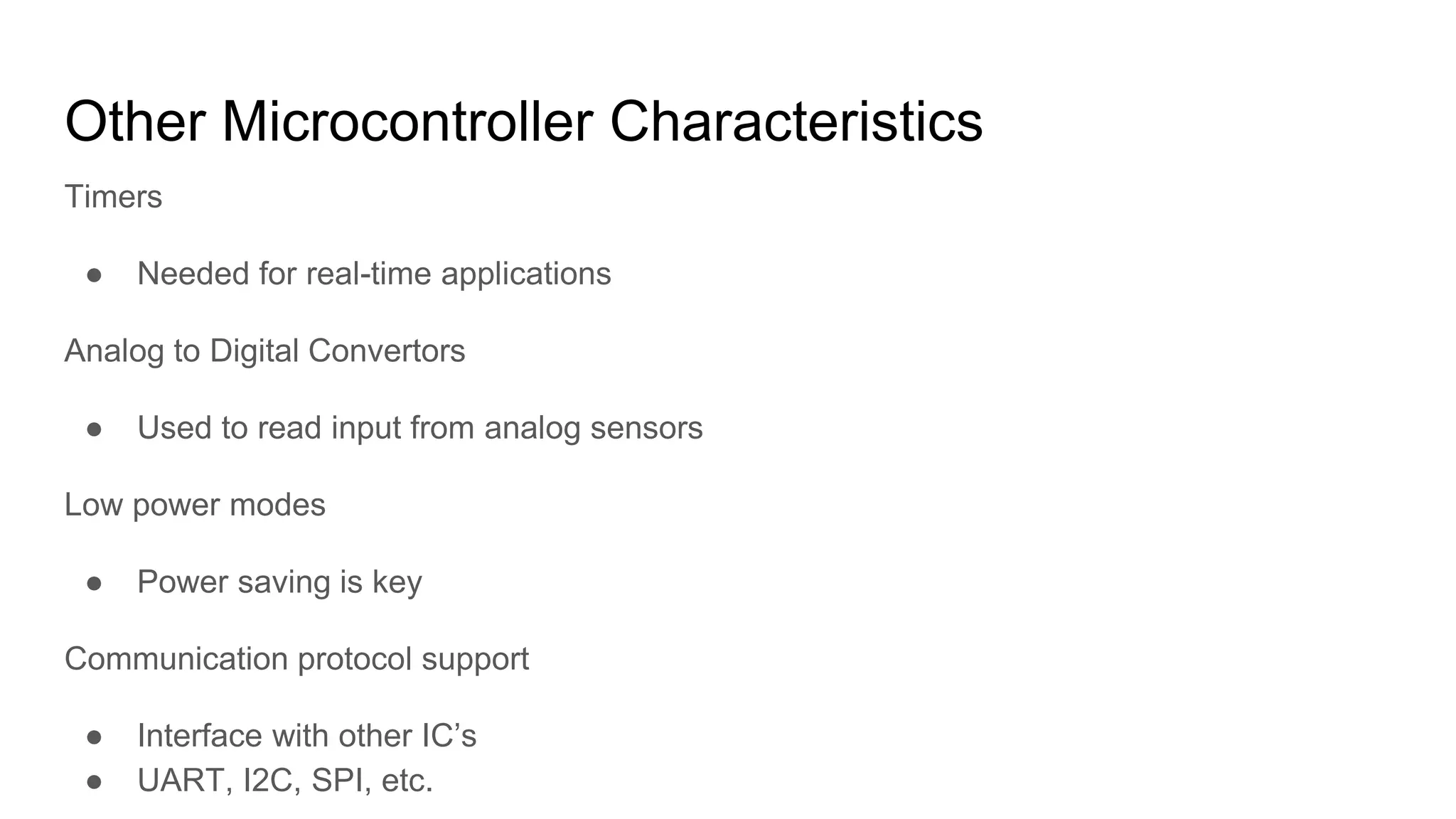 Other Microcontroller Characteristics
Timers
● Needed for real-time applications
Analog to Digital Convertors
● Used to read input from analog sensors
Low power modes
● Power saving is key
Communication protocol support
● Interface with other IC’s
● UART, I2C, SPI, etc.
 