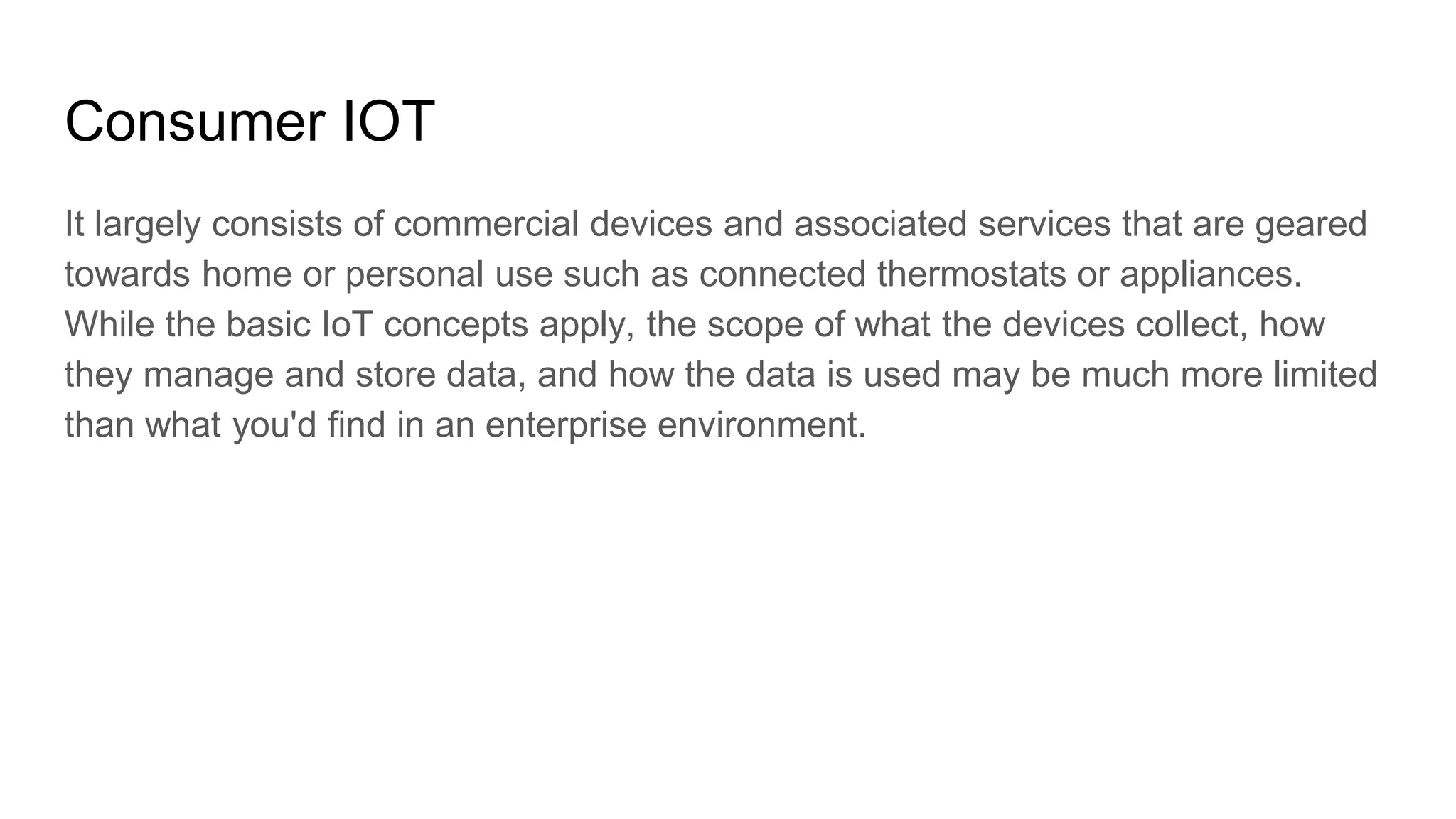 Consumer IOT
It largely consists of commercial devices and associated services that are geared
towards home or personal use such as connected thermostats or appliances.
While the basic IoT concepts apply, the scope of what the devices collect, how
they manage and store data, and how the data is used may be much more limited
than what you'd find in an enterprise environment.
 