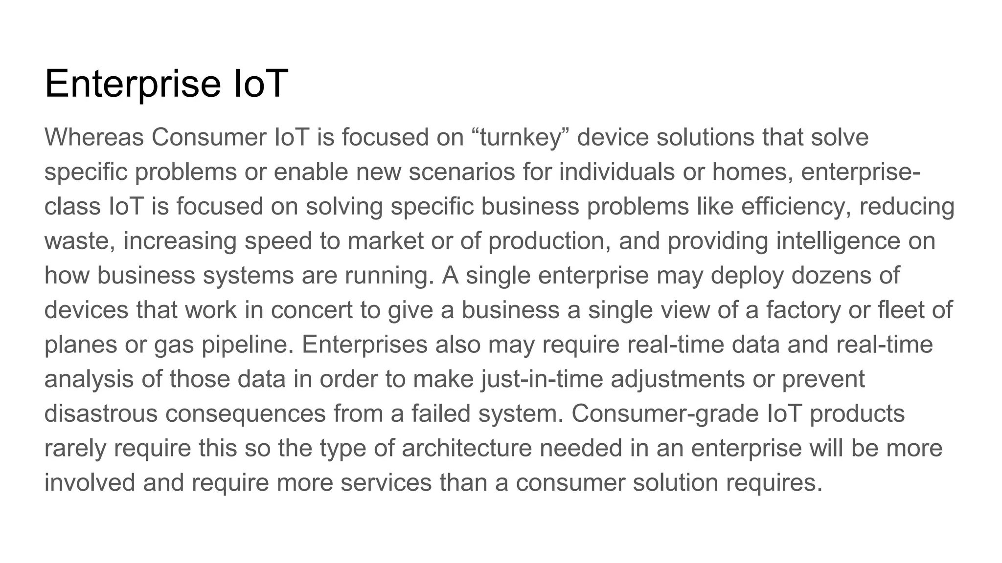 Enterprise IoT
Whereas Consumer IoT is focused on “turnkey” device solutions that solve
specific problems or enable new scenarios for individuals or homes, enterprise-
class IoT is focused on solving specific business problems like efficiency, reducing
waste, increasing speed to market or of production, and providing intelligence on
how business systems are running. A single enterprise may deploy dozens of
devices that work in concert to give a business a single view of a factory or fleet of
planes or gas pipeline. Enterprises also may require real-time data and real-time
analysis of those data in order to make just-in-time adjustments or prevent
disastrous consequences from a failed system. Consumer-grade IoT products
rarely require this so the type of architecture needed in an enterprise will be more
involved and require more services than a consumer solution requires.
 