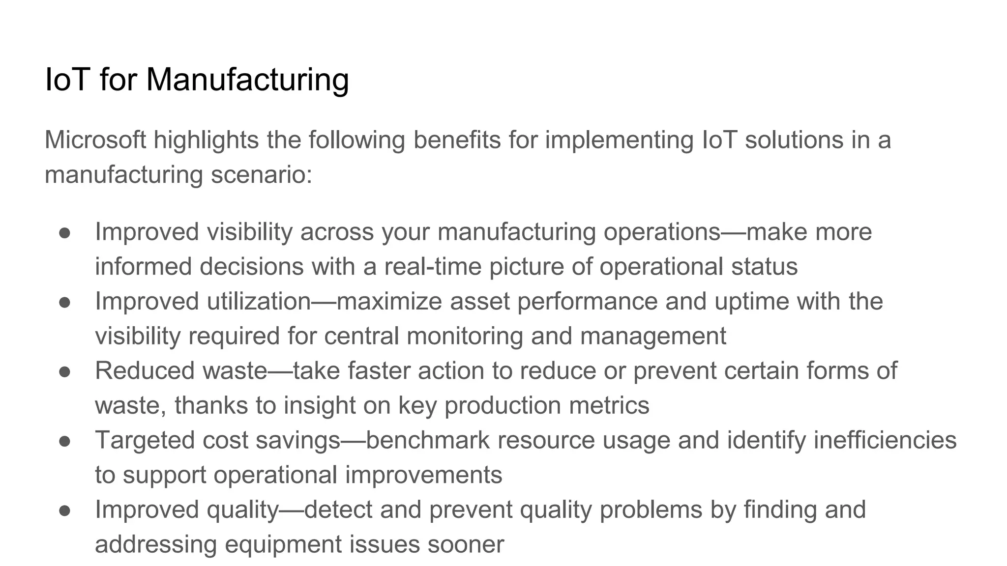 IoT for Manufacturing
Microsoft highlights the following benefits for implementing IoT solutions in a
manufacturing scenario:
● Improved visibility across your manufacturing operations—make more
informed decisions with a real-time picture of operational status
● Improved utilization—maximize asset performance and uptime with the
visibility required for central monitoring and management
● Reduced waste—take faster action to reduce or prevent certain forms of
waste, thanks to insight on key production metrics
● Targeted cost savings—benchmark resource usage and identify inefficiencies
to support operational improvements
● Improved quality—detect and prevent quality problems by finding and
addressing equipment issues sooner
 
