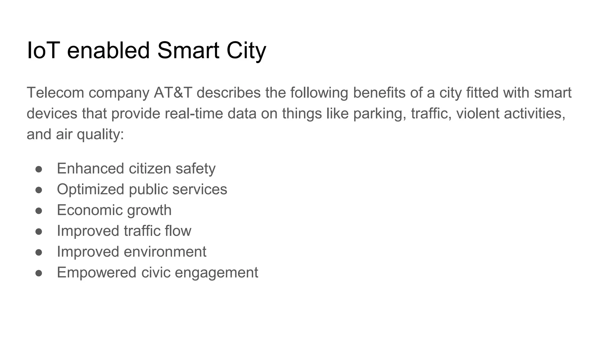 IoT enabled Smart City
Telecom company AT&T describes the following benefits of a city fitted with smart
devices that provide real-time data on things like parking, traffic, violent activities,
and air quality:
● Enhanced citizen safety
● Optimized public services
● Economic growth
● Improved traffic flow
● Improved environment
● Empowered civic engagement
 