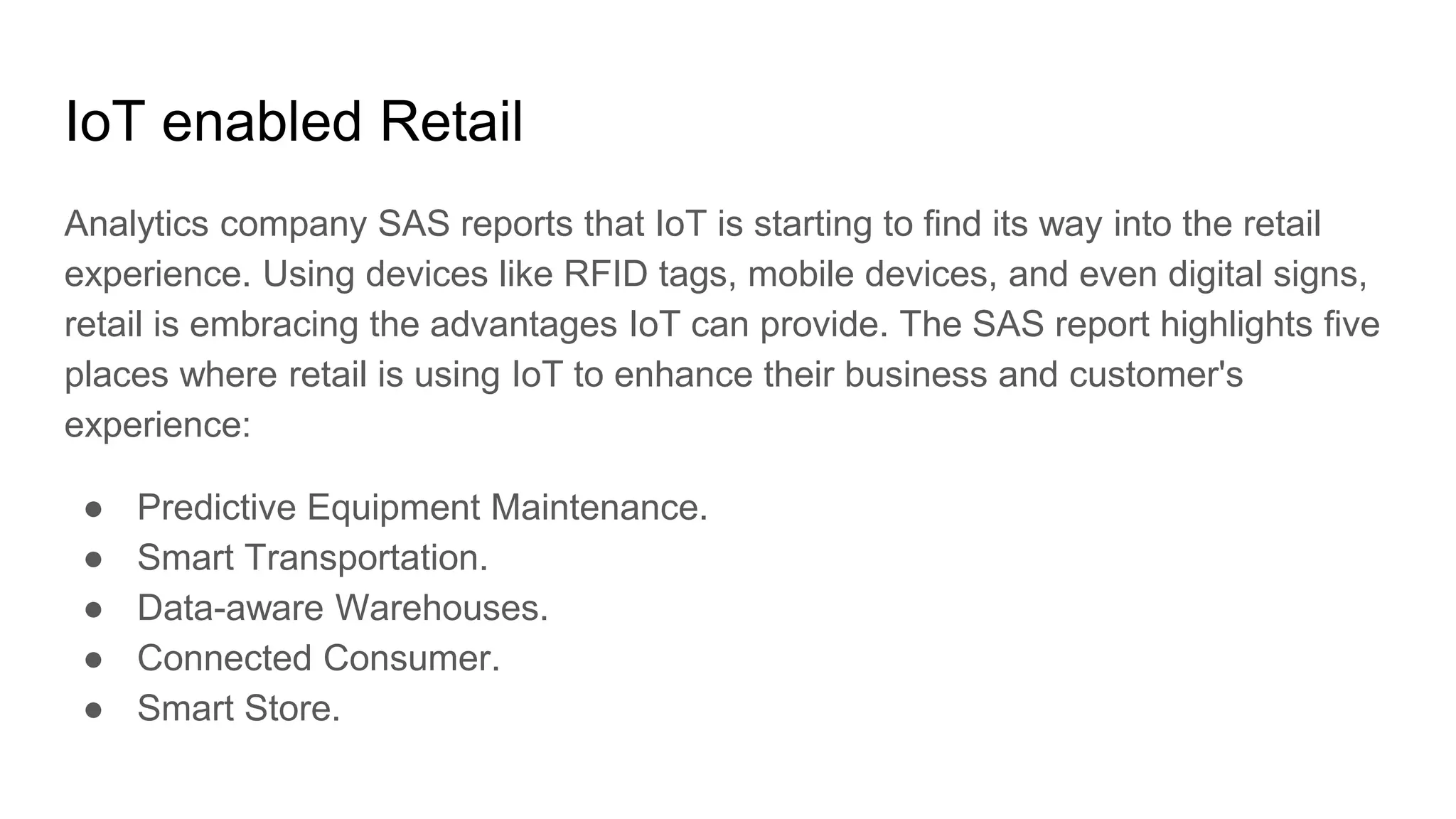 IoT enabled Retail
Analytics company SAS reports that IoT is starting to find its way into the retail
experience. Using devices like RFID tags, mobile devices, and even digital signs,
retail is embracing the advantages IoT can provide. The SAS report highlights five
places where retail is using IoT to enhance their business and customer's
experience:
● Predictive Equipment Maintenance.
● Smart Transportation.
● Data-aware Warehouses.
● Connected Consumer.
● Smart Store.
 
