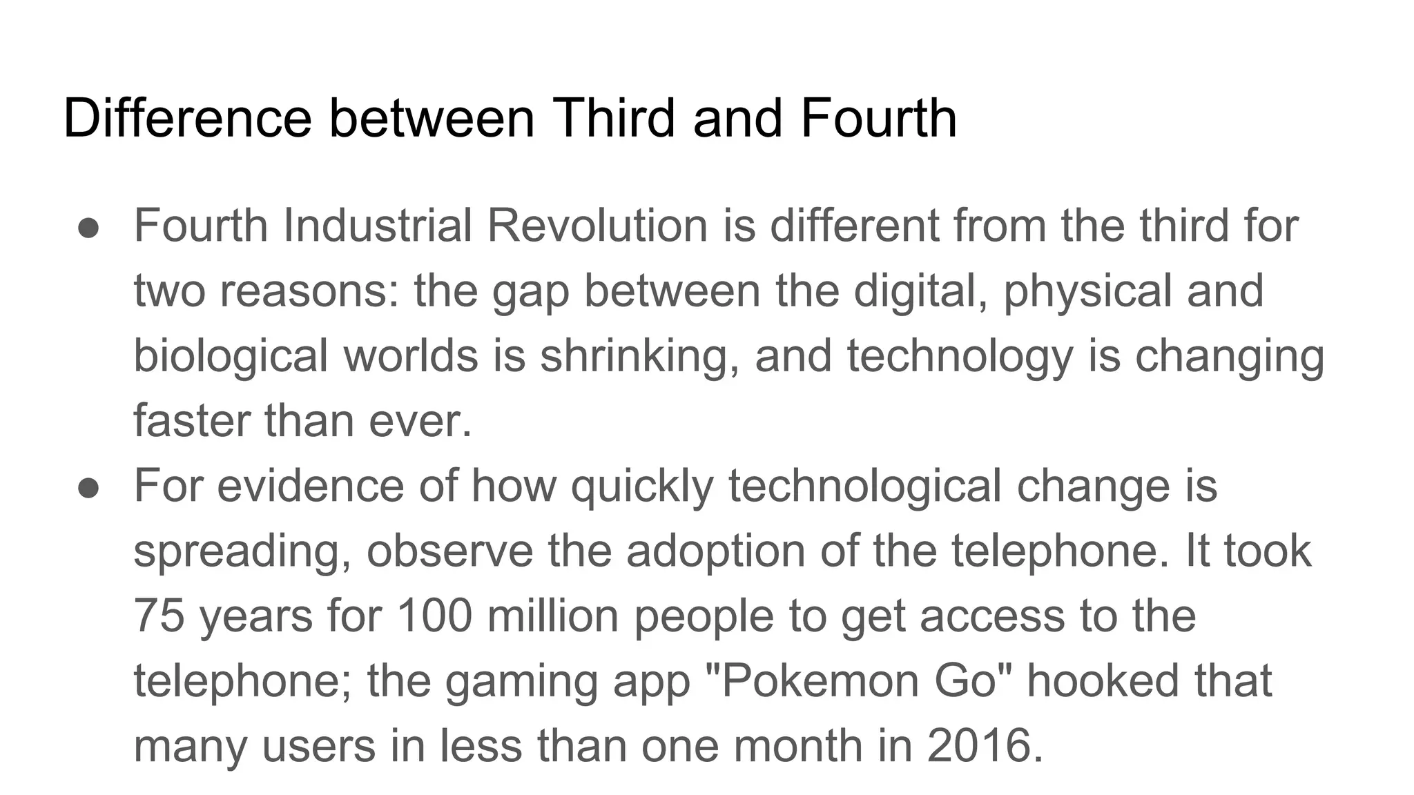 Difference between Third and Fourth
● Fourth Industrial Revolution is different from the third for
two reasons: the gap between the digital, physical and
biological worlds is shrinking, and technology is changing
faster than ever.
● For evidence of how quickly technological change is
spreading, observe the adoption of the telephone. It took
75 years for 100 million people to get access to the
telephone; the gaming app "Pokemon Go" hooked that
many users in less than one month in 2016.
 