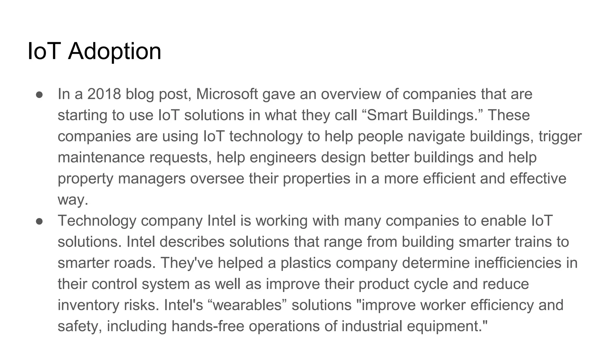 IoT Adoption
● In a 2018 blog post, Microsoft gave an overview of companies that are
starting to use IoT solutions in what they call “Smart Buildings.” These
companies are using IoT technology to help people navigate buildings, trigger
maintenance requests, help engineers design better buildings and help
property managers oversee their properties in a more efficient and effective
way.
● Technology company Intel is working with many companies to enable IoT
solutions. Intel describes solutions that range from building smarter trains to
smarter roads. They've helped a plastics company determine inefficiencies in
their control system as well as improve their product cycle and reduce
inventory risks. Intel's “wearables” solutions "improve worker efficiency and
safety, including hands-free operations of industrial equipment."
 