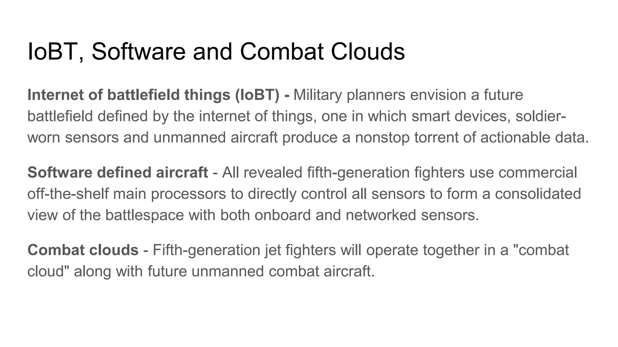 IoBT, Software and Combat Clouds
Internet of battlefield things (IoBT) - Military planners envision a future
battlefield defined by the internet of things, one in which smart devices, soldier-
worn sensors and unmanned aircraft produce a nonstop torrent of actionable data.
Software defined aircraft - All revealed fifth-generation fighters use commercial
off-the-shelf main processors to directly control all sensors to form a consolidated
view of the battlespace with both onboard and networked sensors.
Combat clouds - Fifth-generation jet fighters will operate together in a "combat
cloud" along with future unmanned combat aircraft.
 