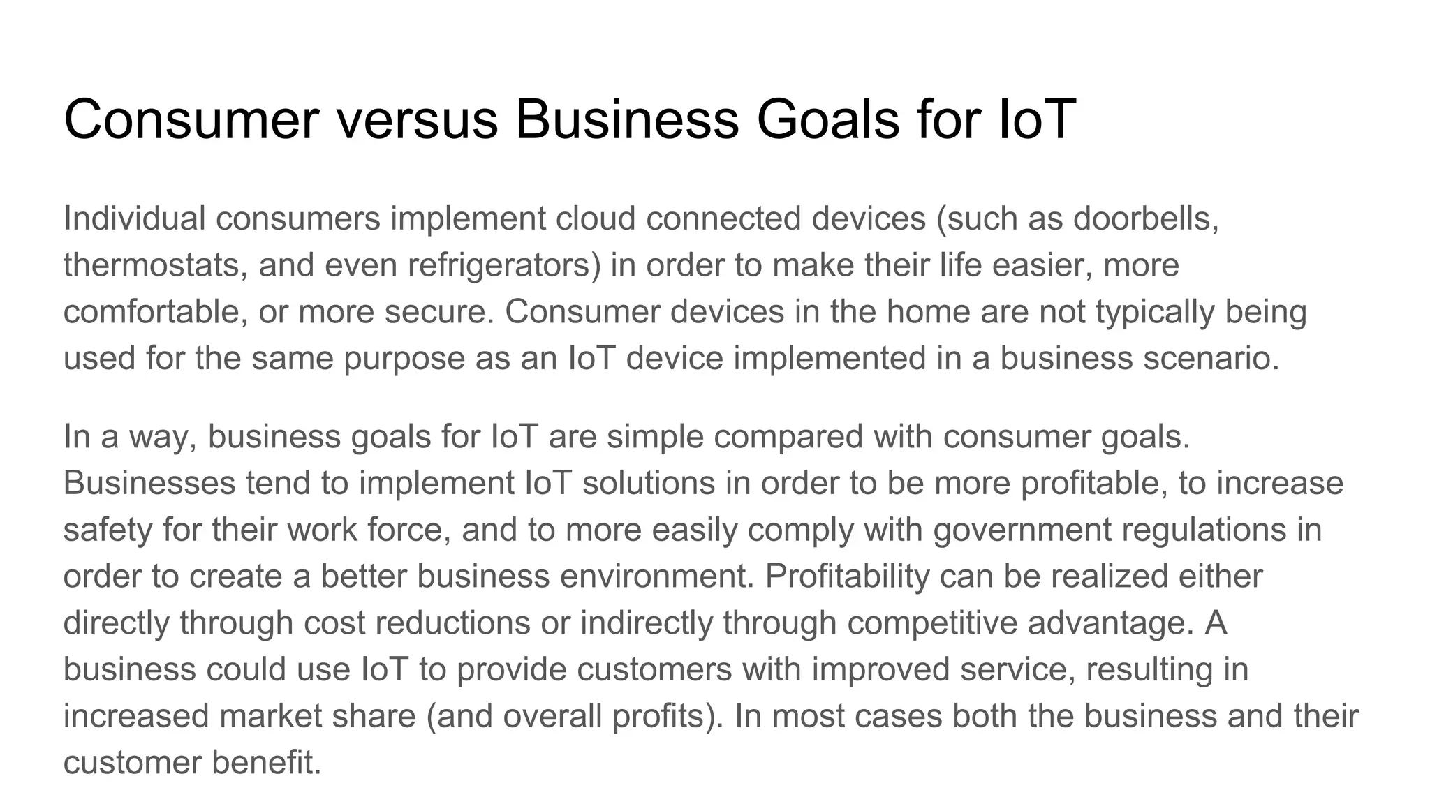 Consumer versus Business Goals for IoT
Individual consumers implement cloud connected devices (such as doorbells,
thermostats, and even refrigerators) in order to make their life easier, more
comfortable, or more secure. Consumer devices in the home are not typically being
used for the same purpose as an IoT device implemented in a business scenario.
In a way, business goals for IoT are simple compared with consumer goals.
Businesses tend to implement IoT solutions in order to be more profitable, to increase
safety for their work force, and to more easily comply with government regulations in
order to create a better business environment. Profitability can be realized either
directly through cost reductions or indirectly through competitive advantage. A
business could use IoT to provide customers with improved service, resulting in
increased market share (and overall profits). In most cases both the business and their
customer benefit.
 