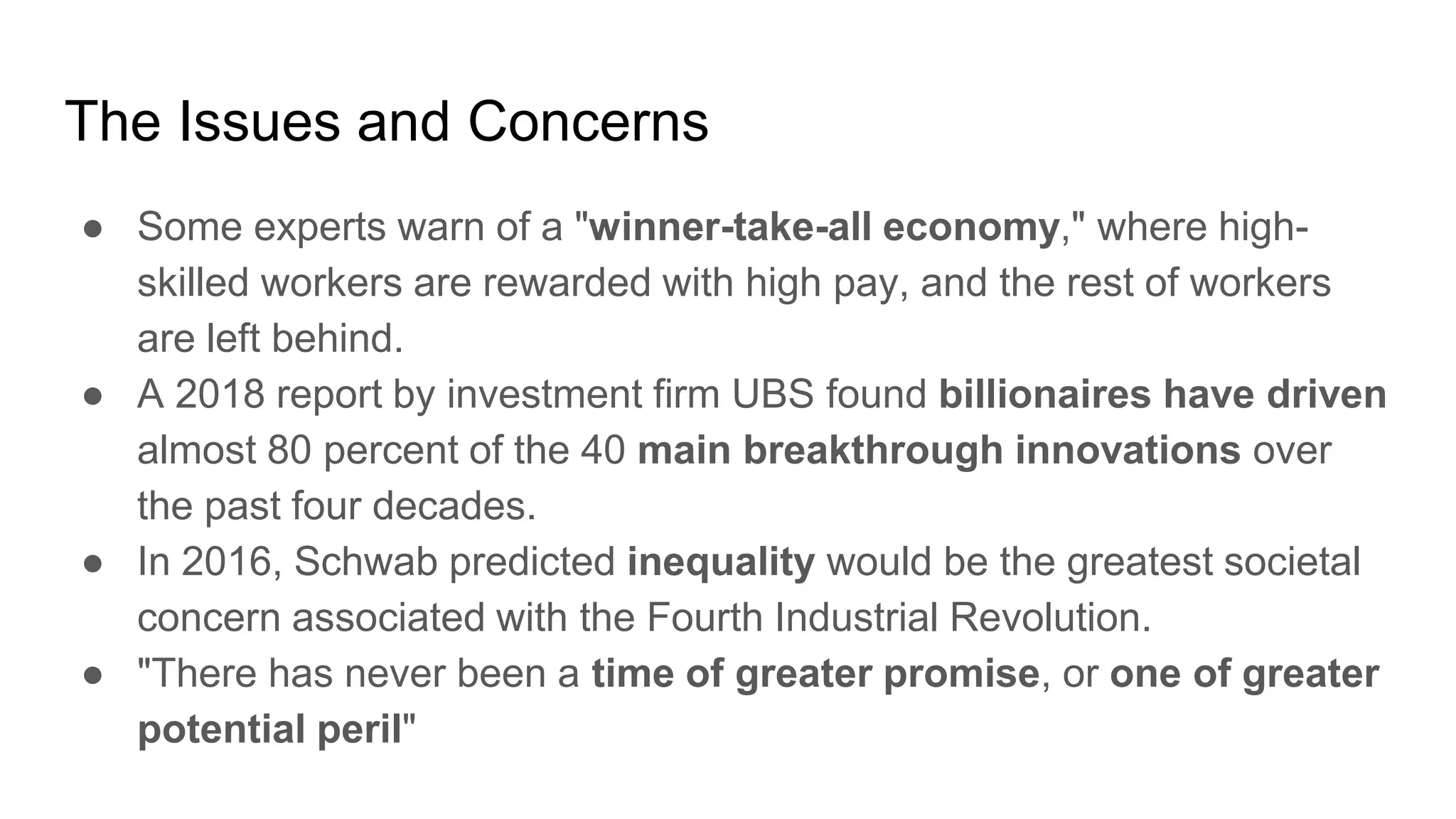 The Issues and Concerns
● Some experts warn of a "winner-take-all economy," where high-
skilled workers are rewarded with high pay, and the rest of workers
are left behind.
● A 2018 report by investment firm UBS found billionaires have driven
almost 80 percent of the 40 main breakthrough innovations over
the past four decades.
● In 2016, Schwab predicted inequality would be the greatest societal
concern associated with the Fourth Industrial Revolution.
● "There has never been a time of greater promise, or one of greater
potential peril"
 
