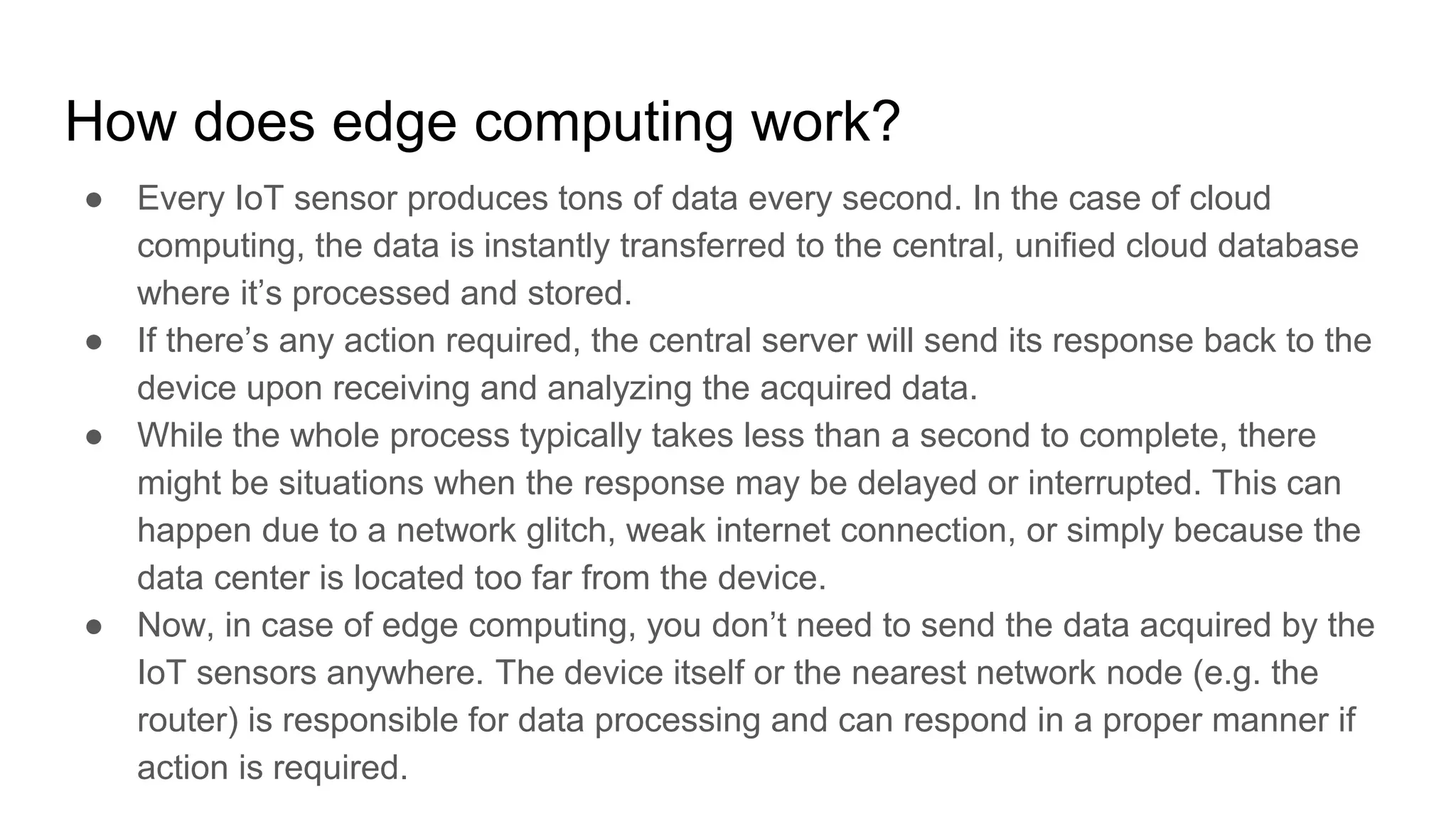 How does edge computing work?
● Every IoT sensor produces tons of data every second. In the case of cloud
computing, the data is instantly transferred to the central, unified cloud database
where it’s processed and stored.
● If there’s any action required, the central server will send its response back to the
device upon receiving and analyzing the acquired data.
● While the whole process typically takes less than a second to complete, there
might be situations when the response may be delayed or interrupted. This can
happen due to a network glitch, weak internet connection, or simply because the
data center is located too far from the device.
● Now, in case of edge computing, you don’t need to send the data acquired by the
IoT sensors anywhere. The device itself or the nearest network node (e.g. the
router) is responsible for data processing and can respond in a proper manner if
action is required.
 