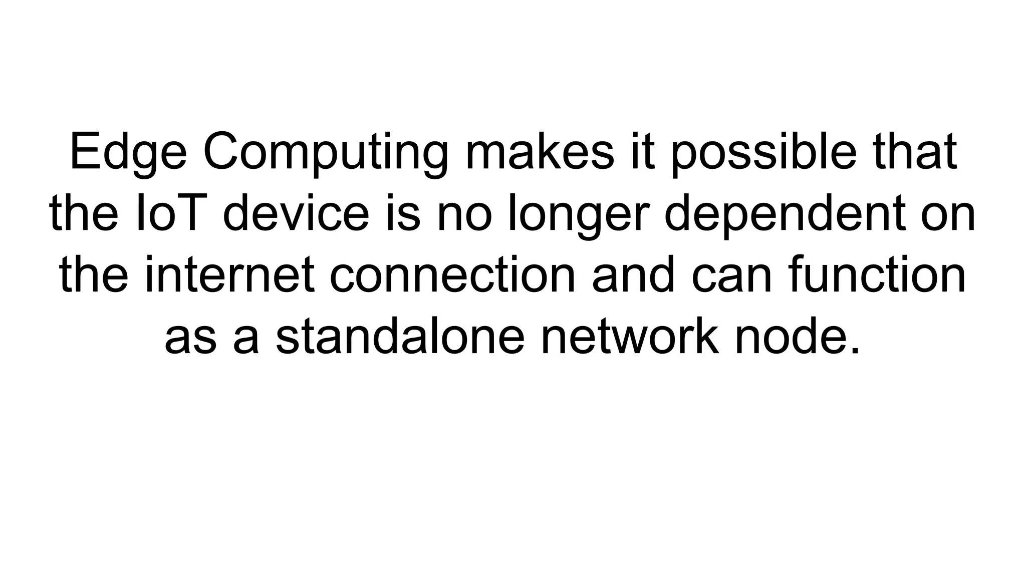Edge Computing makes it possible that
the IoT device is no longer dependent on
the internet connection and can function
as a standalone network node.
 