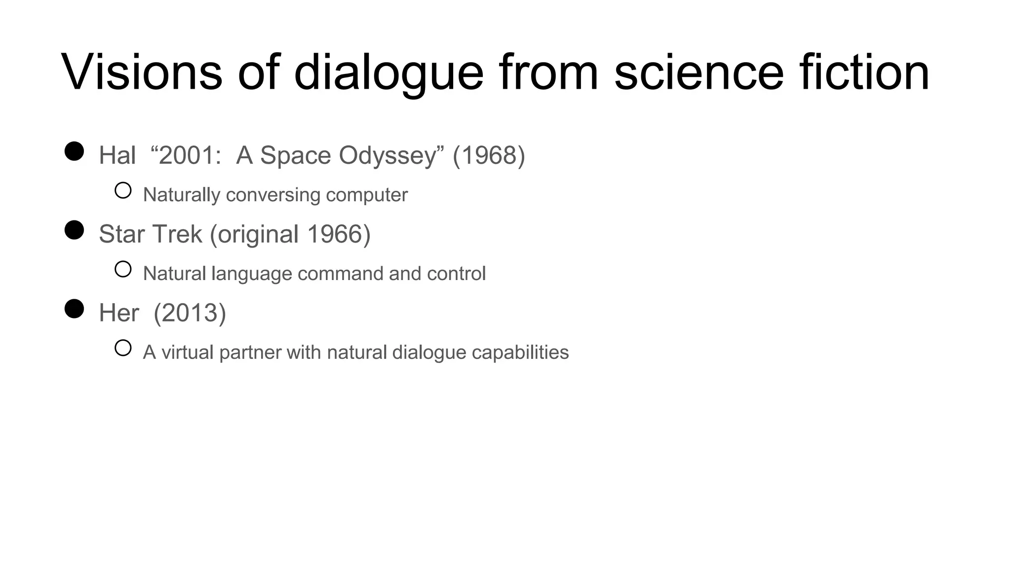 Visions of dialogue from science fiction
● Hal “2001: A Space Odyssey” (1968)
○ Naturally conversing computer
● Star Trek (original 1966)
○ Natural language command and control
● Her (2013)
○ A virtual partner with natural dialogue capabilities
 