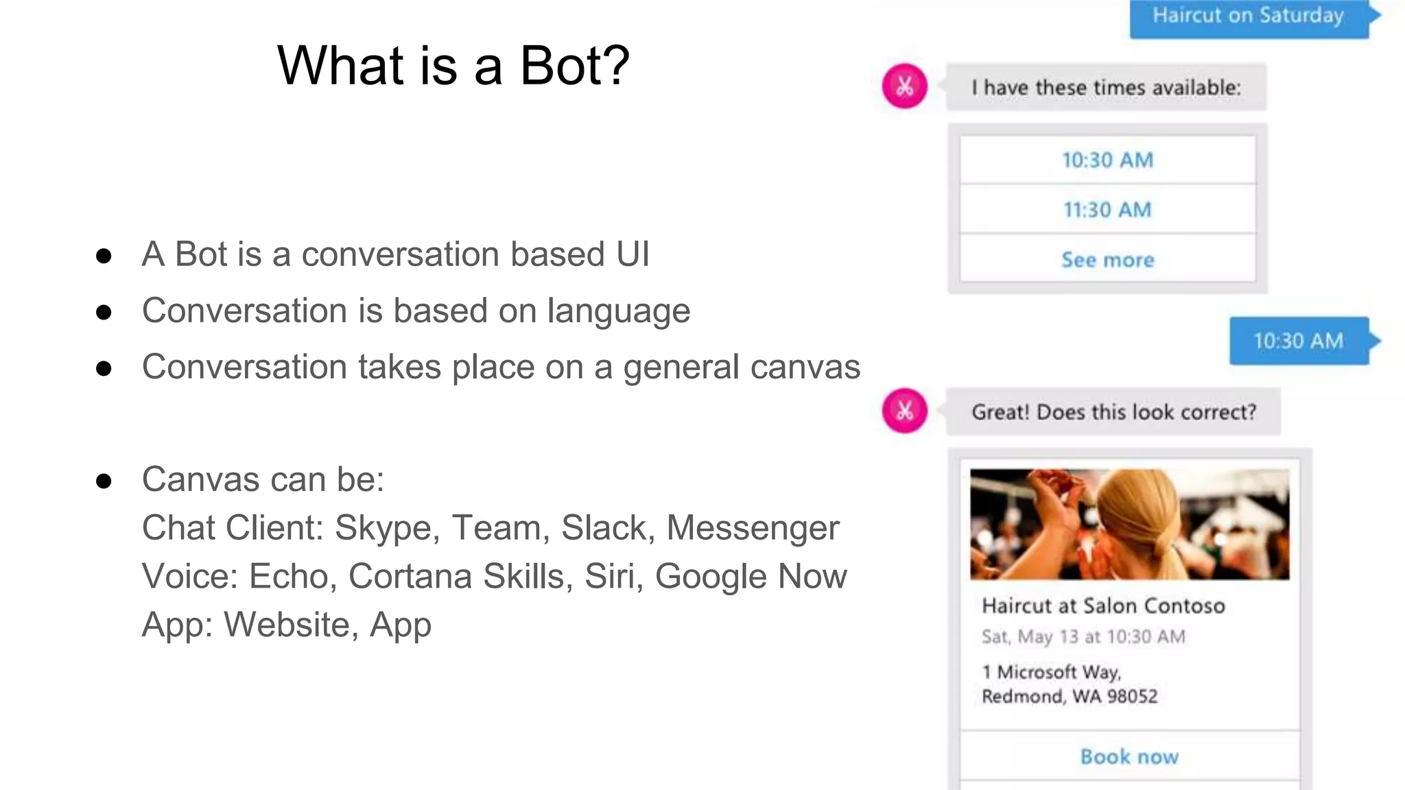 What is a Bot?
● A Bot is a conversation based UI
● Conversation is based on language
● Conversation takes place on a general canvas
● Canvas can be:
Chat Client: Skype, Team, Slack, Messenger
Voice: Echo, Cortana Skills, Siri, Google Now
App: Website, App
 
