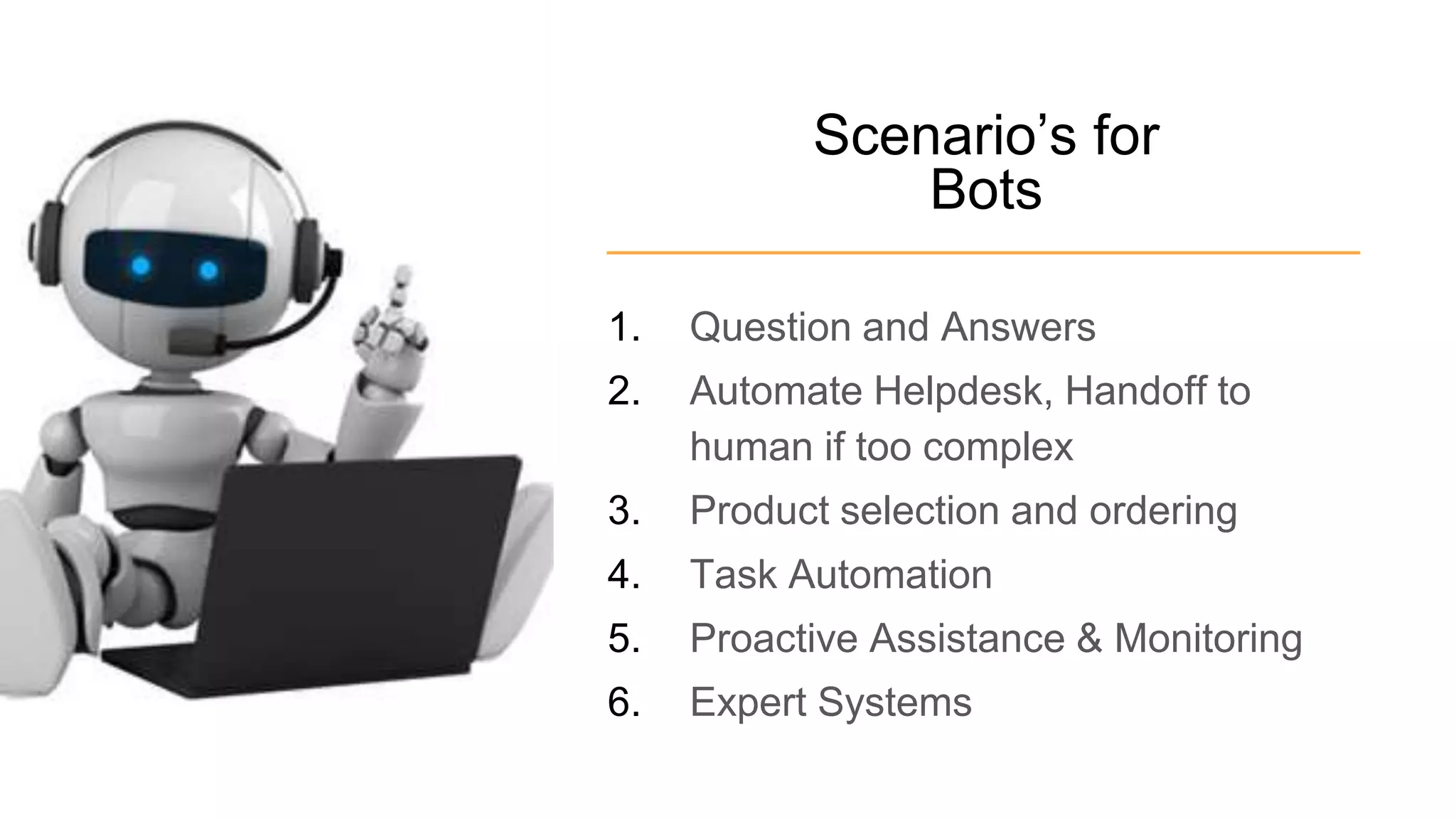 Scenario’s for
Bots
1. Question and Answers
2. Automate Helpdesk, Handoff to
human if too complex
3. Product selection and ordering
4. Task Automation
5. Proactive Assistance & Monitoring
6. Expert Systems
 