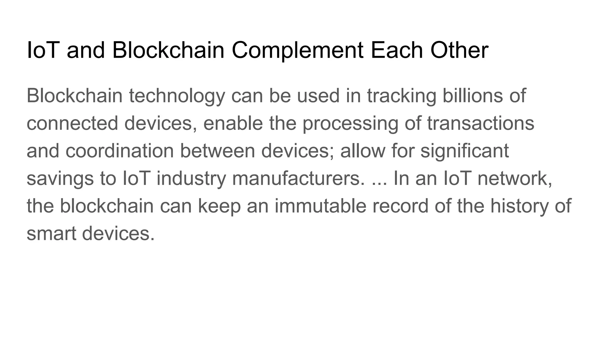 IoT and Blockchain Complement Each Other
Blockchain technology can be used in tracking billions of
connected devices, enable the processing of transactions
and coordination between devices; allow for significant
savings to IoT industry manufacturers. ... In an IoT network,
the blockchain can keep an immutable record of the history of
smart devices.
 