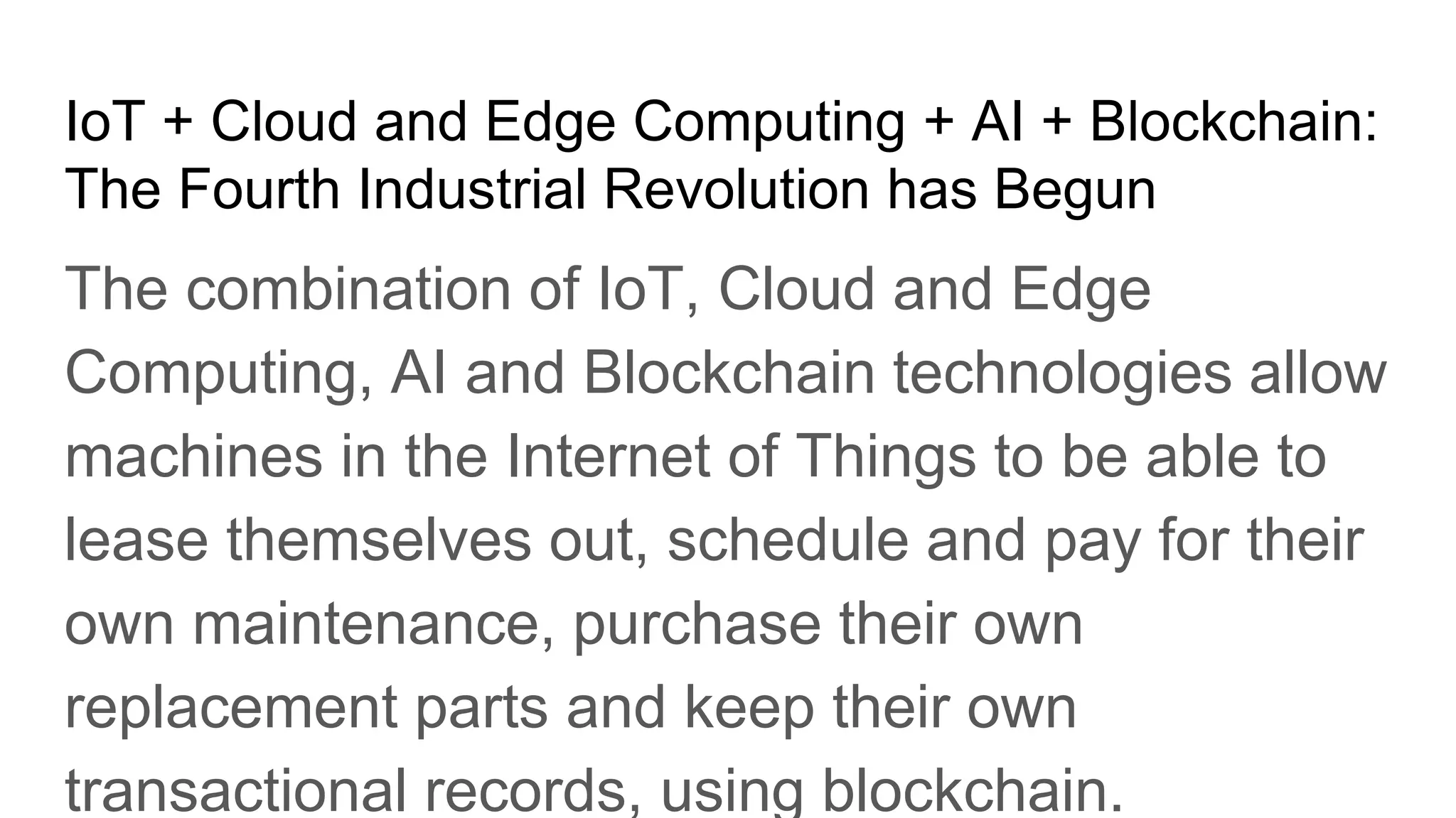 IoT + Cloud and Edge Computing + AI + Blockchain:
The Fourth Industrial Revolution has Begun
The combination of IoT, Cloud and Edge
Computing, AI and Blockchain technologies allow
machines in the Internet of Things to be able to
lease themselves out, schedule and pay for their
own maintenance, purchase their own
replacement parts and keep their own
transactional records, using blockchain.
 