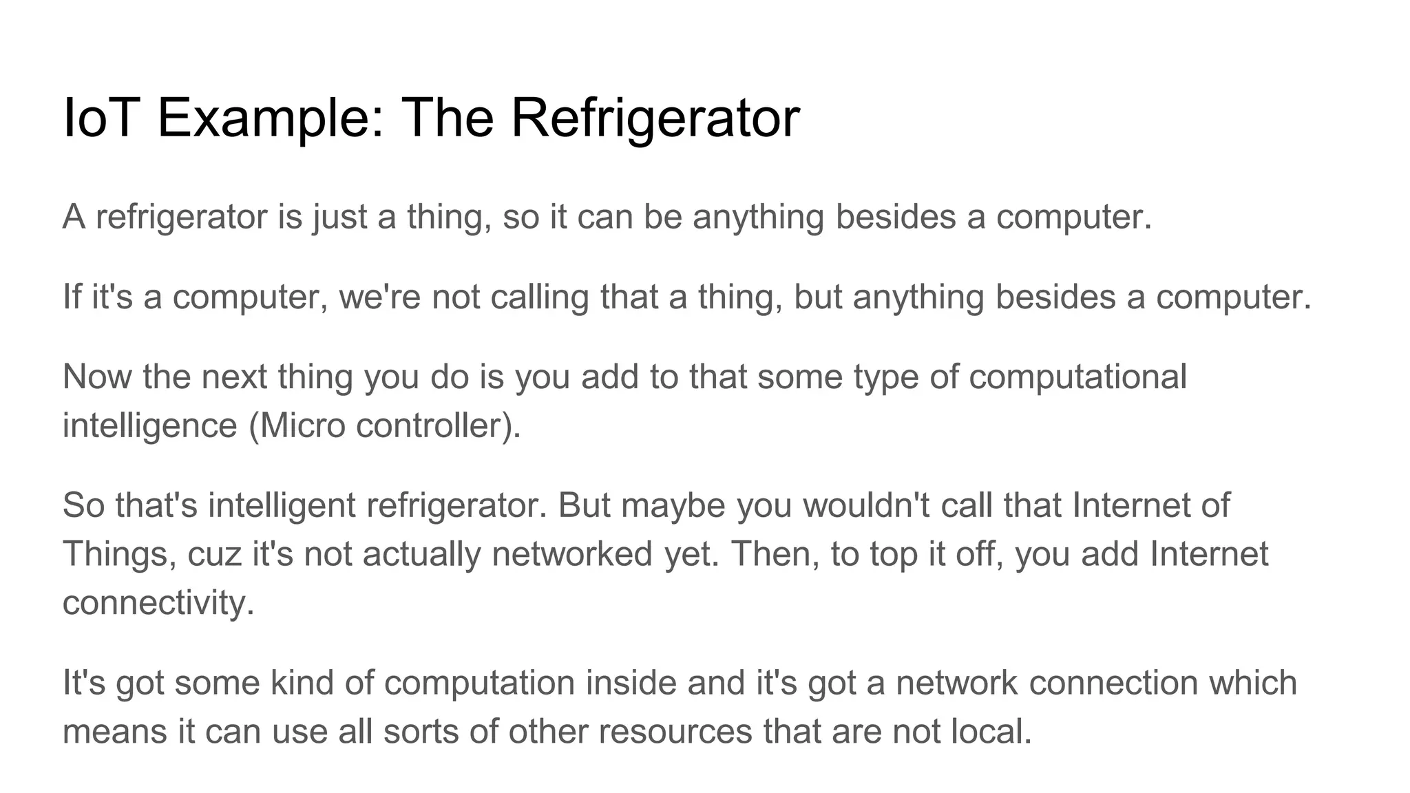 IoT Example: The Refrigerator
A refrigerator is just a thing, so it can be anything besides a computer.
If it's a computer, we're not calling that a thing, but anything besides a computer.
Now the next thing you do is you add to that some type of computational
intelligence (Micro controller).
So that's intelligent refrigerator. But maybe you wouldn't call that Internet of
Things, cuz it's not actually networked yet. Then, to top it off, you add Internet
connectivity.
It's got some kind of computation inside and it's got a network connection which
means it can use all sorts of other resources that are not local.
 